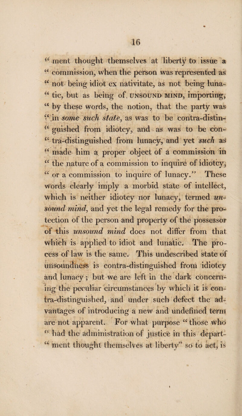 ^ ment thought themselves at liberty to issue a “ commission, when the person was represented as u not being idiot ex nativitate, as not being luna- “ tic, but as being of. unsound mind, importing, u by these words, the notion, that the party was “ in some such state, as was to be eontra-distin- a guished from idiotcy, and as was to be con- tra-distinguished from lunacy, and yet such as u made him a proper object of a commission in te the nature of a commission to inquire of idiotcy, “ or a commission to inquire of lunacy/' These words clearly imply a morbid state of intellect, which is neither idiotcy nor lunacy, termed un¬ sound mind, and yet the legal remedy for the pro¬ tection of the person and property of the possessor of this unsound mind does not differ from that which is applied to idiot and lunatic. The pro¬ cess of law is the same. This undescribed state of unsoundhess is contra-distinguished from idiotcy and lunacy; but we are left in the dark concern¬ ing the peculiar circumstances by which it is con¬ tra-distinguished, and under such defect the ad¬ vantages of introducing a new and undefined term are not apparent. For what purpose “ those who “ had the administration of justice in this depart- “ ment thought themselves at liberty” so to act, is