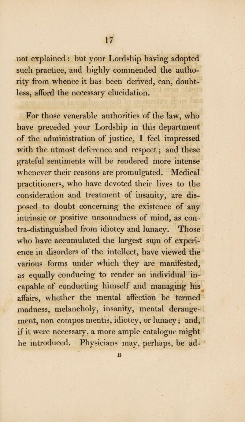 not explained : but your Lordship having adopted such practice, and highly commended the autho¬ rity from whence it has been derived, can, doubt¬ less, afford the necessary elucidation. For those venerable authorities of the law, who have preceded your Lordship in this department of the administration of justice, I feel impressed with the utmost deference and respect; and these grateful sentiments will be rendered more intense whenever their reasons are promulgated. Medical practitioners, who have devoted their lives to the consideration and treatment of insanity, are dis¬ posed to doubt concerning the existence of any intrinsic or positive unsoundness of mind, as con¬ tra-distinguished from idiotcy and lunacy. Those who have accumulated the largest stun of experi¬ ence in disorders of the intellect, have viewed the various forms under which they are manifested, as equally conducing to render an individual in¬ capable of conducting himself and managing his affairs, whether the mental affection be termed madness, melancholy, insanity, mental derange¬ ment, non compos mentis, idiotcy, or lunacy; and, if it were necessary, a more ample catalogue might be introduced. Physicians may, perhaps, be ad- B