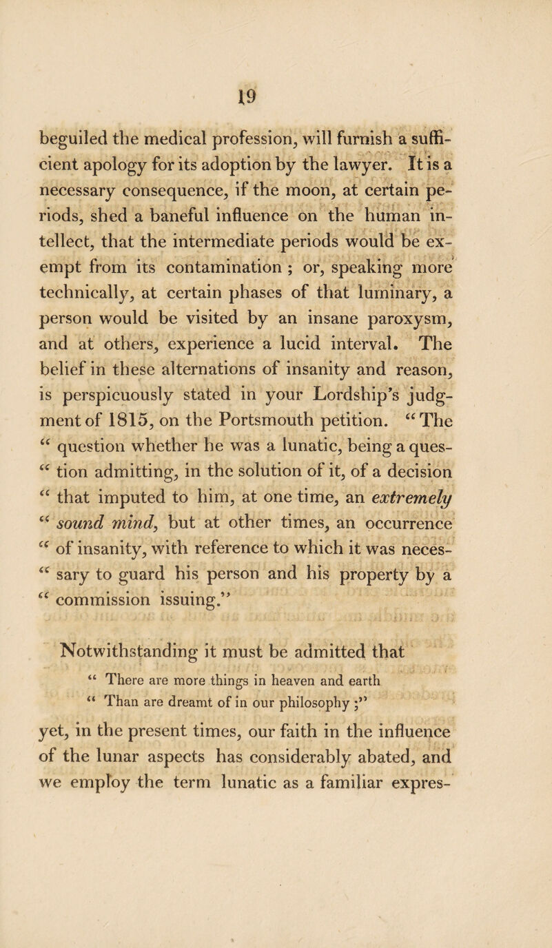 beguiled the medical profession, will furnish a suffi- cient apology for its adoption by the lawyer. It is a necessary consequence, if the moon, at certain pe¬ riods, shed a baneful influence on the human in- tellect, that the intermediate periods would be ex¬ empt from its contamination ; or, speaking more technically, at certain phases of that luminary, a person would be visited by an insane paroxysm, and at others, experience a lucid interval. The belief in these alternations of insanity and reason, is perspicuously stated in your Lordship’s judg¬ ment of 1815, on the Portsmouth petition. “The question whether he was a lunatic, being a ques¬ tion admitting, in the solution of it, of a decision that imputed to him, at one time, an extremely sound mind, but at other times, an occurrence of insanity, with reference to which it was neces¬ sary to guard his person and his property by a u 6( (C u u 6C (( commission issuing. Notwithstanding it must be admitted that “ There are more things in heaven and earth u Than are dreamt of in our philosophy yet, in the present times, our faith in the influence of the lunar aspects has considerably abated, and we employ the term lunatic as a familiar expres-