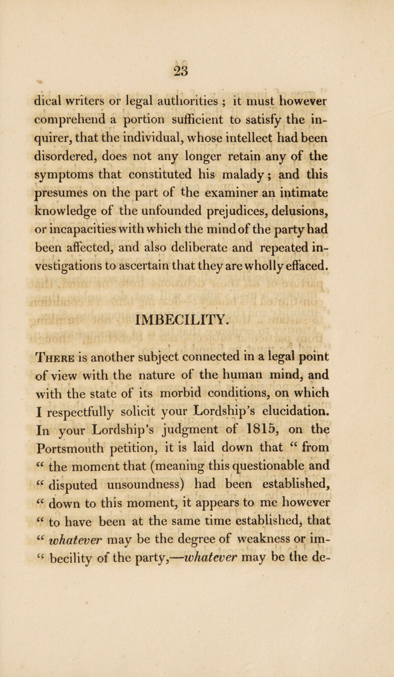 dical writers or legal authorities ; it must however comprehend a portion sufficient to satisfy the in¬ quirer, that the individual, whose intellect had been disordered, does not any longer retain any of the symptoms that constituted his malady; and this presumes on the part of the examiner an intimate knowledge of the unfounded prejudices, delusions, or incapacities with which the mindof the party had been affected, and also deliberate and repeated in¬ vestigations to ascertain that they are wholly effaced. IMBECILITY. t . ' V - ■ *•’ There is another subject connected in a legal point of view with the nature of the human mind, and with the state of its morbid conditions, on which I respectfully solicit your Lordship's elucidation. In your Lordship’s judgment of 1815, on the Portsmouth petition, it is laid down that u from “ the moment that (meaning this questionable and “ disputed unsoundness) had been established, “ down to this moment, it appears to me however “ to have been at the same time established, that u whatever may be the degree of weakness or im- cc becility of the party,—whatever may be the de-