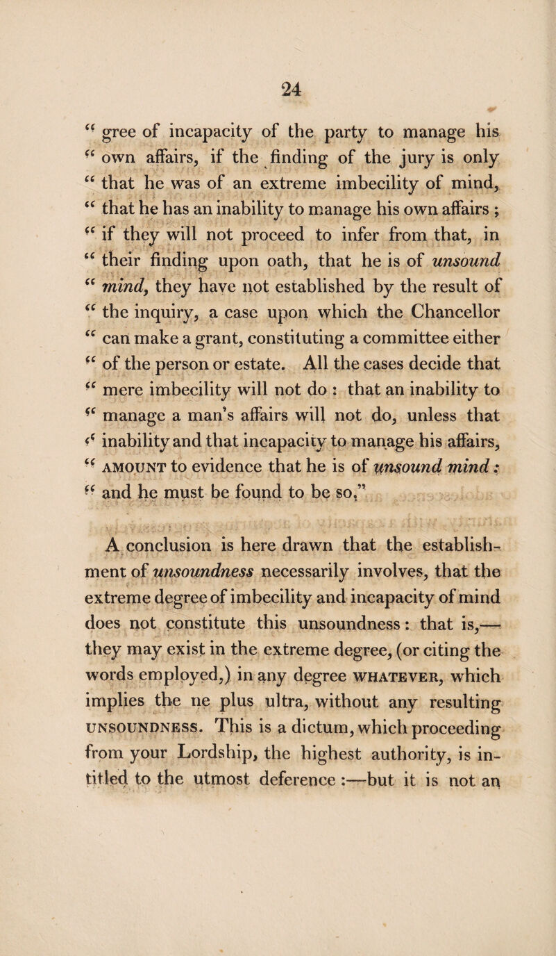 66 gree of incapacity of the party to manage his “own affairs, if the finding of the jury is only “ that he was of an extreme imbecility of mind, <c that he has an inability to manage his own affairs ; u if they will not proceed to infer from that, in “ their finding upon oath, that he is of unsound u mind, they have not established by the result of “ the inquiry, a case upon which the Chancellor “ can make a grant, constituting a committee either “ of the person or estate. All the cases decide that “ mere imbecility will not do : that an inability to “ manage a man’s affairs will not do, unless that d inability and that incapacity to manage his affairs, “ amount to evidence that he is of unsound mind: “ and he must be found to be so.” A conclusion is here drawn that the establish¬ ment of unsoundness necessarily involves, that the extreme degree of imbecility and incapacity of mind does not constitute this unsoundness: that is,— they may exist in the extreme degree, (or citing the words employed,) in any degree whatever, which implies the ne plus ultra, without any resulting unsoundness. This is a dictum, which proceeding from your Lordship, the highest authority, is in- titled to the utmost deference :—but it is not an