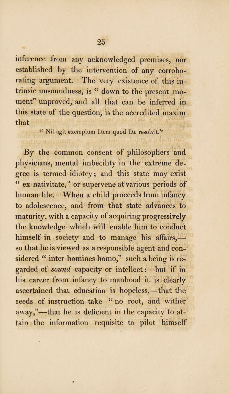 inference from any acknowledged premises, nor established by the intervention of any corrobo¬ rating argument. The very existence of this in¬ trinsic unsoundness, is “ down to the present mo¬ ment” unproved, and all that can be inferred in this state of the question, is the accredited maxim that “ Nil agit exemplum litem quod lite resolvit.’* By the common consent of philosophers and physicians, mental imbecility in the extreme de¬ gree is termed idiotcy; and this state may exist “ ex nativitate,” or supervene at various periods of human life. When a child proceeds from infancy to adolescence, and from that state advances to maturity, with a capacity of acquiring progressively the knowledge which will enable him to conduct himself in society and to manage his affairs,— so that he is viewed as a responsible agent and con¬ sidered “ inter homines homo,” such a being is re¬ garded of sound capacity or intellect:—but if in his career from infancy to manhood it is clearly ascertained that education is hopeless,—that the seeds of instruction take “ no root, and wither away,”—that he is deficient in the capacity to at¬ tain the information requisite to pilot himself