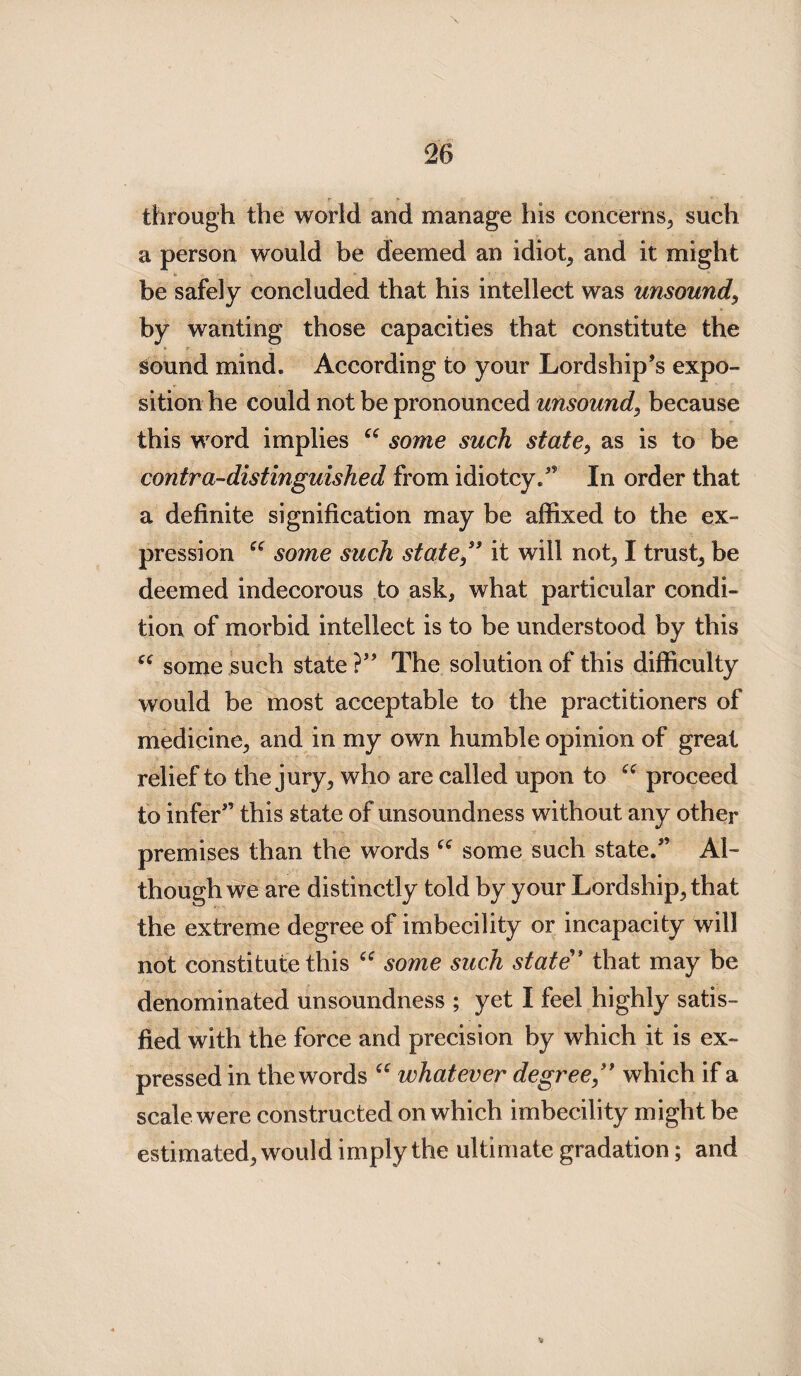 through the world and manage his concerns, such a person would be deemed an idiot, and it might be safely concluded that his intellect was unsound, by wanting those capacities that constitute the sound mind. According to your Lordship’s expo¬ sition he could not be pronounced unsound, because this word implies “ some such state, as is to be contra-distinguished from idiotcy.” In order that a definite signification may be affixed to the ex¬ pression £( some such state” it will not, I trusty be deemed indecorous to ask, what particular condi¬ tion of morbid intellect is to be understood by this “ some such state ?” The solution of this difficulty would be most acceptable to the practitioners of medicine, and in my own humble opinion of great relief to the jury, who are called upon to ec proceed to infer” this state of unsoundness without any other premises than the words some such state.” Al¬ though we are distinctly told by your Lordship, that the extreme degree of imbecility or incapacity will not constitute this u some such state” that may be denominated unsoundness ; yet I feel highly satis¬ fied with the force and precision by which it is ex¬ pressed in the words a whatever degree ” which if a scale were constructed on which imbecility might be estimated, would imply the ultimate gradation; and