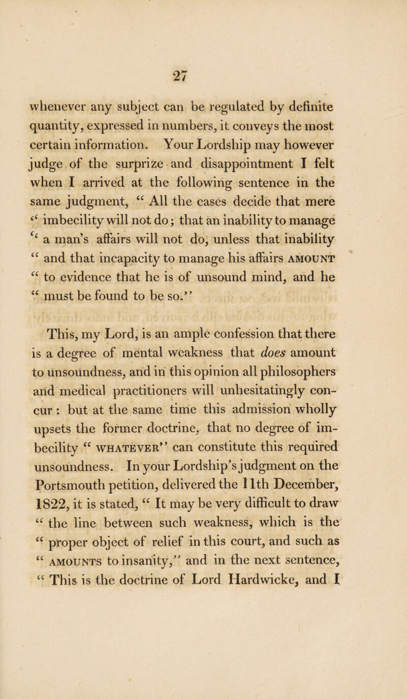 whenever any subject can be regulated by definite quantity, expressed in numbers, it conveys the most certain information. Your Lordship may however judge of the surprize and disappointment I felt when I arrived at the following sentence in the same judgment, All the cases decide that mere imbecility will not do; that an inability to manage c‘ a man’s affairs will not do, unless that inability u and that incapacity to manage his affairs amount “ to evidence that he is of unsound mind, and he <c must be found to be so.” This, my Lord, is an ample confession that there is a degree of mental weakness that does amount to unsoundness, and in this opinion all philosophers and medical practitioners will unhesitatingly con¬ cur : but at the same time this admission wholly upsets the former doctrine, that no degree of im¬ becility “ whatever” can constitute this required unsoundness. In your Lordship’s judgment on the Portsmouth petition, delivered the 11th December, 1822, it is stated, “ It may be very difficult to draw u the line between such weakness, which is the “ proper object of relief in this court, and such as “ amounts to insanity,” and in the next sentence, tc This is the doctrine of Lord Hardwicke^ and I