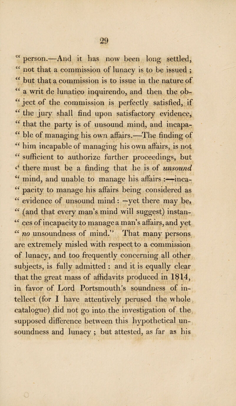 Sft person.—And it has now been long settled, not that a commission of lunacy is to be issued ; “ but that a commission is to issue in the nature of a writ de lunatico inquirendo, and then the ob- ^jectof the commission is perfectly satisfied, if 4C the jury shall find upon satisfactory evidence, that the party is of unsound mind, and incapa- cc ble of managing his own affairs.—-The finding of “ him incapable of managing his own affairs, is not “ sufficient to authorize further proceedings, but there must be a finding that he is of unsound i( mind, and unable to manage his affairsinca- “ pacity to manage his affairs being considered as “ evidence of unsound mind: —yet there may be, “ (and that every man’s mind will suggest) instan- ces of incapacity to manage a man’s affairs, and yet “ no unsoundness of mind.’' That many persons are extremely misled with respect to a commission of lunacy, and too frequently concerning all other subjects, is fully admitted : and it is equally clear that the great mass of affidavits produced in 1814, in favor of Lord Portsmouth's soundness of in¬ tellect (for I have attentively perused the whole catalogue) did not go into the investigation of the supposed difference between this hypothetical un¬ soundness and lunacy ; but attested, as far as his