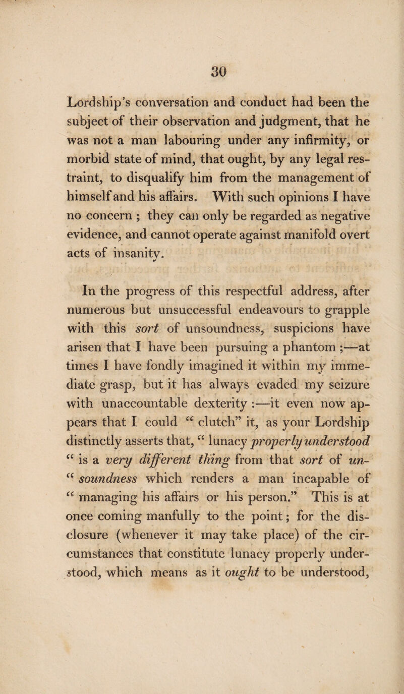 Lordship’s conversation and conduct had been the subject of their observation and judgment, that he was not a man labouring under any infirmity, or morbid state of mind, that ought, by any legal res¬ traint, to disqualify him from the management of himself and his affairs. With such opinions I have no concern ; they can only be regarded as negative evidence, and cannot operate against manifold overt acts of insanity. In the progress of this respectful address, after numerous but unsuccessful endeavours to grapple with this sort of unsoundness, suspicions have arisen that I have been pursuing a phantom ;—at times I have fondly imagined it within my imme¬ diate grasp, but it has always evaded my seizure with unaccountable dexterity :—it even now ap¬ pears that I could iC clutch” it, as your Lordship distinctly asserts that, “ lunacy properly understood u is a very different tiling from that sort of un- “ soundness which renders a man incapable of managing his affairs or his person.” This is at once coming manfully to the point; for the dis¬ closure (whenever it may take place) of the cir¬ cumstances that constitute lunacy properly under¬ stood, which means as it ought to be understood,