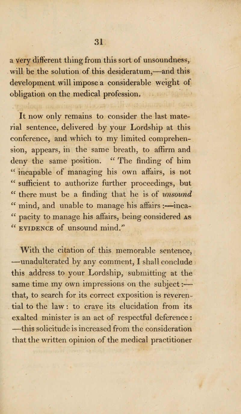 a very different thing from this sort of unsoundness, will be the solution of this desideratum,—and this development will impose a considerable weight of obligation on the medical profession. It now only remains to consider the last mate¬ rial sentence, delivered by your Lordship at this conference, and which to my limited comprehen¬ sion, appears, in the same breath, to affirm and deny the same position. 44 The finding of him 44 incapable of managing his own affairs, is not 44 sufficient to authorize further proceedings, but 44 there must be a finding that he is of unsound 44 mind, and unable to manage his affairs —inca- 44 pacity to manage his affairs, being considered as 44 evidence of unsound mind.” With the citation of this memorable sentence, •—unadulterated by any comment, I shall conclude this address to your Lordship, submitting at the same time my own impressions on the subject that, to search for its correct exposition is reveren¬ tial to the law: to crave its elucidation from its exalted minister is an act of respectful deference: -—this solicitude is increased from the consideration that the written opinion of the medical practitioner