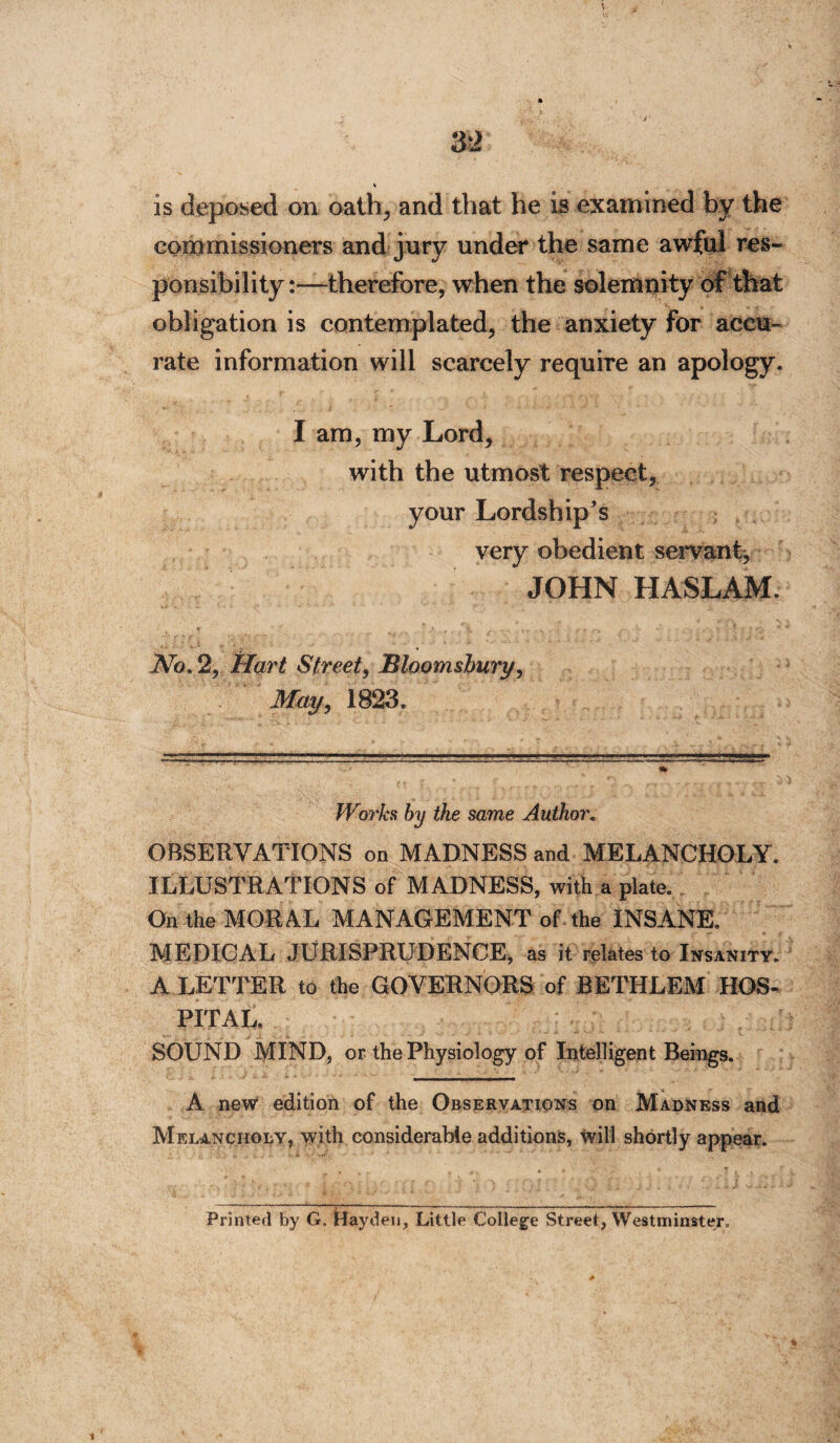 is deposed on oath, and that he is examined by the commissioners and jury under the same awful res¬ ponsibility:—therefore, when the solemnity of that obligation is contemplated, the anxiety for accu¬ rate information will scarcely require an apology. I am, my Lord, with the utmost respect, your Lordship’s very obedient servant, JOHN HASLAM. No, 2, Hart Street, Bloomsbury, May, 1823. Works by the same Author. OBSERVATIONS on MADNESS and MELANCHOLY. ILLUSTRATIONS of MADNESS, with a plate. On the MORAL MANAGEMENT of the INSANE. MEDICAL JURISPRUDENCE, as it relates to Insanity. A LETTER to the GOVERNORS of RETHLEM HOS¬ PITAL, SOUND MIND, or the Physiology of Intelligent Beings. A new edition of the Observations on Madness and Melancholy, with considerable additions, will shortly appear. Printed by G. Hayden, Little College Street, Westminster.