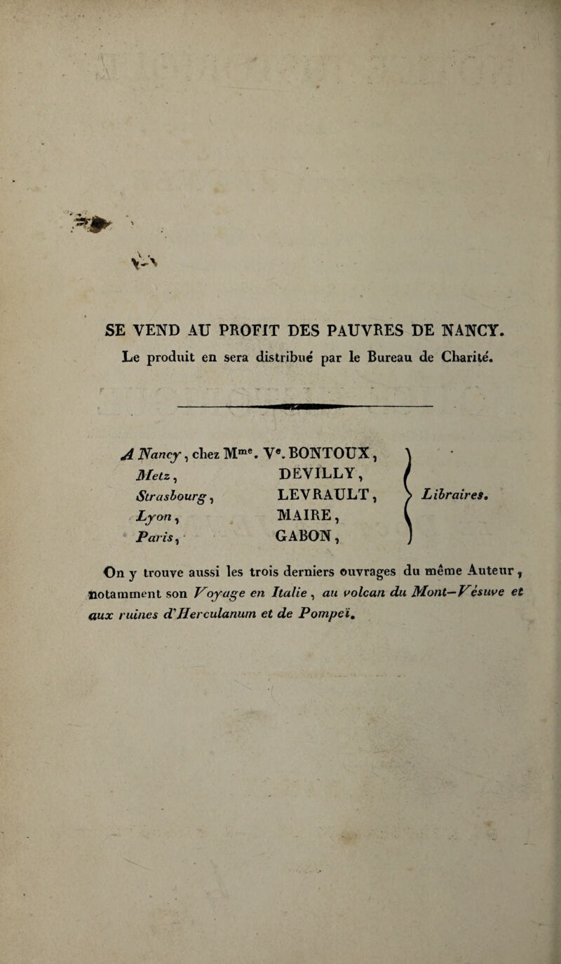 SE VEND AU PROFIT DES PAUVRES DE NANCY. Le produit en sera distribué par le Bureau de Charité'. A Nancy, chez Mme. V*. BONTOUX, Metz, DEVILLY, Strasbourg, LEVRAULT, Ly an, MAIRE, Paris, GABON, Libraires, On y trouve aussi les trois derniers ouvrages du même Auteur, notamment son Noyage en Italie , au volcan du Mont—Vésuve et aux ruines d'Herculanum et de Pompeï.