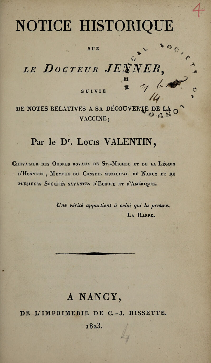 SUR v * °0 LE D octeur JEUNER, tt SUIVIE % '*'/■ 6- 4 DE NOTES RELATIVES A SA DÉCOUVERT DE LA q VACCINE i ° ^ ** Par le Dr. Louis VALENTIN, Chevalier des Ordres royaux de St.-Michel et de la Légioh d’Honneur , Membre du Conseil municipal de Nancy et de plusieurs Sociétés savantes d’Europe et d’Amérique. Une vérité appartient à celui cjui la prouve. La Harpe. A NANCY, DE L’IMPRIMERIE DE C.-J. HISSETTE.