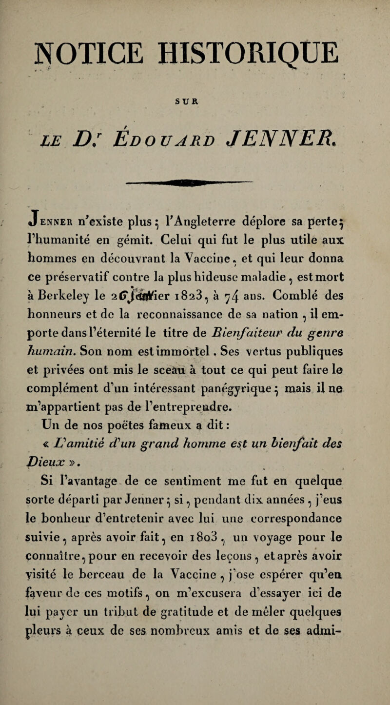 SUR LE D: éd ouarb JENNER. Jenner n’existe plus 5 l’Angleterre déplore sa perte 5 l’humanité en gémit. Celui qui fut le plus utile aux hommes en découvrant la Vaccine, et qui leur donna ce préservatif contre la plus hideuse maladie , est mort à Berkeley le alTfctt^ier 1823, à 7 4 ans* Comblé des honneurs et de la reconnaissance de sa nation , il em¬ porte dans l’éternité le titre de Bienfaiteur du genre humain. Son nom est immortel. Ses vertus publiques et privées ont mis le sceau à tout ce qui peut faire le complément d'un intéressant panégyrique} mais il ne m’appartient pas de l’entreprendre. Un de nos poètes fameux a dit : « Eamitié d'un grand homme est un bienfait des Dieux ». ' , % > Si l’avantage de ce sentiment me fut en quelque sorte départi par Jenner 5 si, pendant dix années , j’eus le bonheur d’entretenir avec lui une correspondance suivie, après avoir fait, en i8o3 , un voyage pour le connaître, pour en recevoir des leçons, et après avoir visité le berceau de la Vaccine , j’ose espérer qu’en faveur de ces motifs, on m’excusera d’essayer ici de lui payer un tribut de gratitude et de mêler quelques pleurs à ceux de ses nombreux amis et de ses admi-