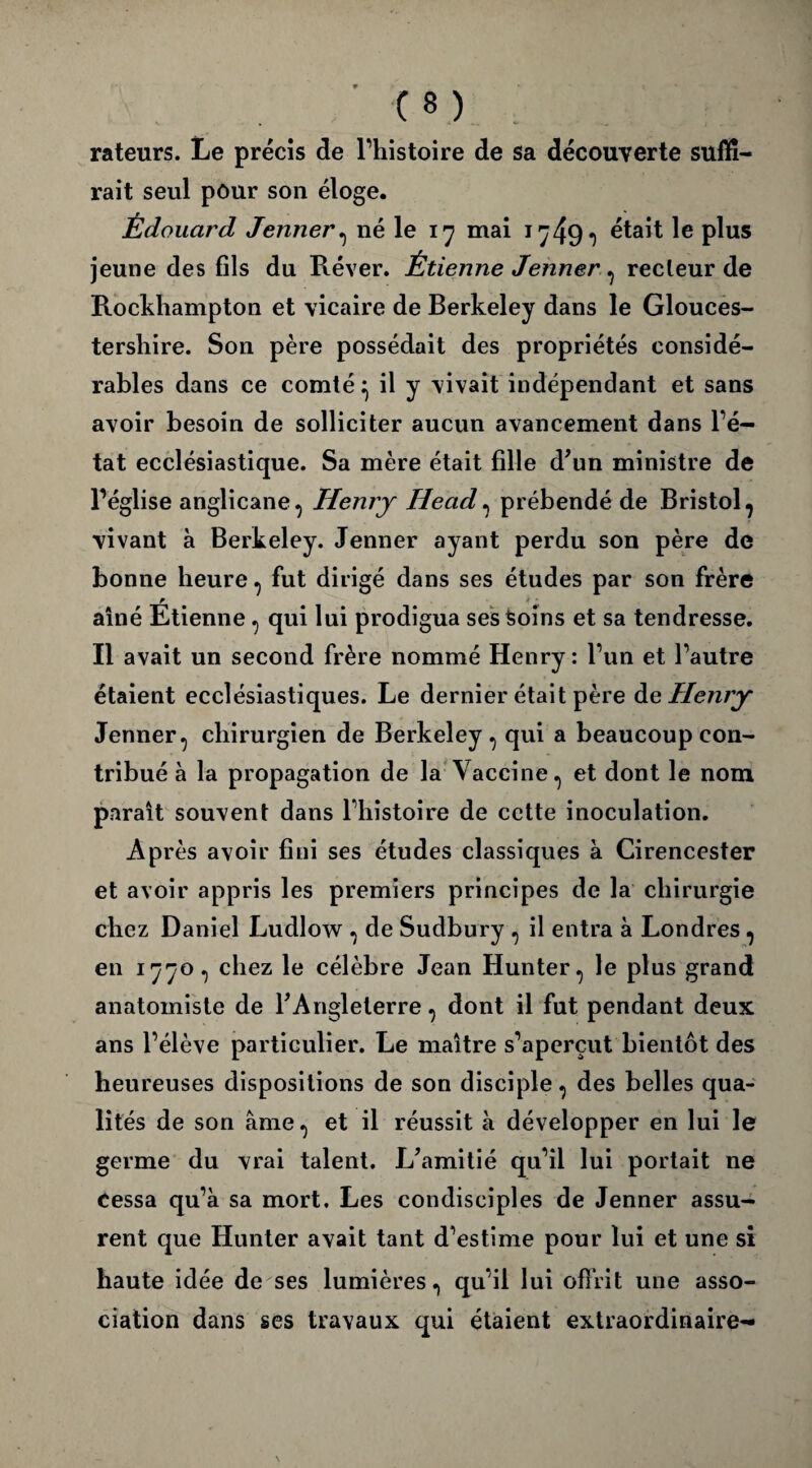 rateurs. Le précis de l’histoire de sa découverte suffi¬ rait seul pour son éloge. Édouard Jenner, né le 17 mai 1749, était le plus jeune des fils du Réver. Étienne Jenner, recteur de Rockhampton et vicaire de Berkeley dans le Glouces- tershire. Son père possédait des propriétés considé¬ rables dans ce comté ^ il y vivait indépendant et sans avoir besoin de solliciter aucun avancement dans l’é¬ tat ecclésiastique. Sa mère était fille d'un ministre de l’église anglicane, Henry Head, prébendé de Bristol, vivant à Berkeley. Jenner ayant perdu son père de bonne heure, fut dirigé dans ses études par son frère aîné Étienne, qui lui prodigua ses Soins et sa tendresse. Il avait un second frère nommé Henry : l’un et l’autre étaient ecclésiastiques. Le dernier était père de Henry Jenner, chirurgien de Berkeley, qui a beaucoup con¬ tribué à la propagation de la Vaccine, et dont le nom paraît souvent dans l’histoire de cette inoculation. Après avoir fini ses études classiques à Cirencester et avoir appris les premiers principes de la chirurgie chez Daniel Ludlow , de Sudbury , il entra à Londres, en 1770, chez le célèbre Jean Hunter, le plus grand anatomiste de l'Angleterre, dont il fut pendant deux ans l’élève particulier. Le maître s’aperçut bientôt des heureuses dispositions de son disciple, des belles qua¬ lités de son âme, et il réussit à développer en lui le germe du vrai talent. L'amitié qu’il lui portait ne Cessa qu’à sa mort. Les condisciples de Jenner assu¬ rent que Hunter avait tant d’estime pour lui et une si haute idée de ses lumières, qu’il lui offrit une asso¬ ciation dans ses travaux qui étaient extraordinaire-