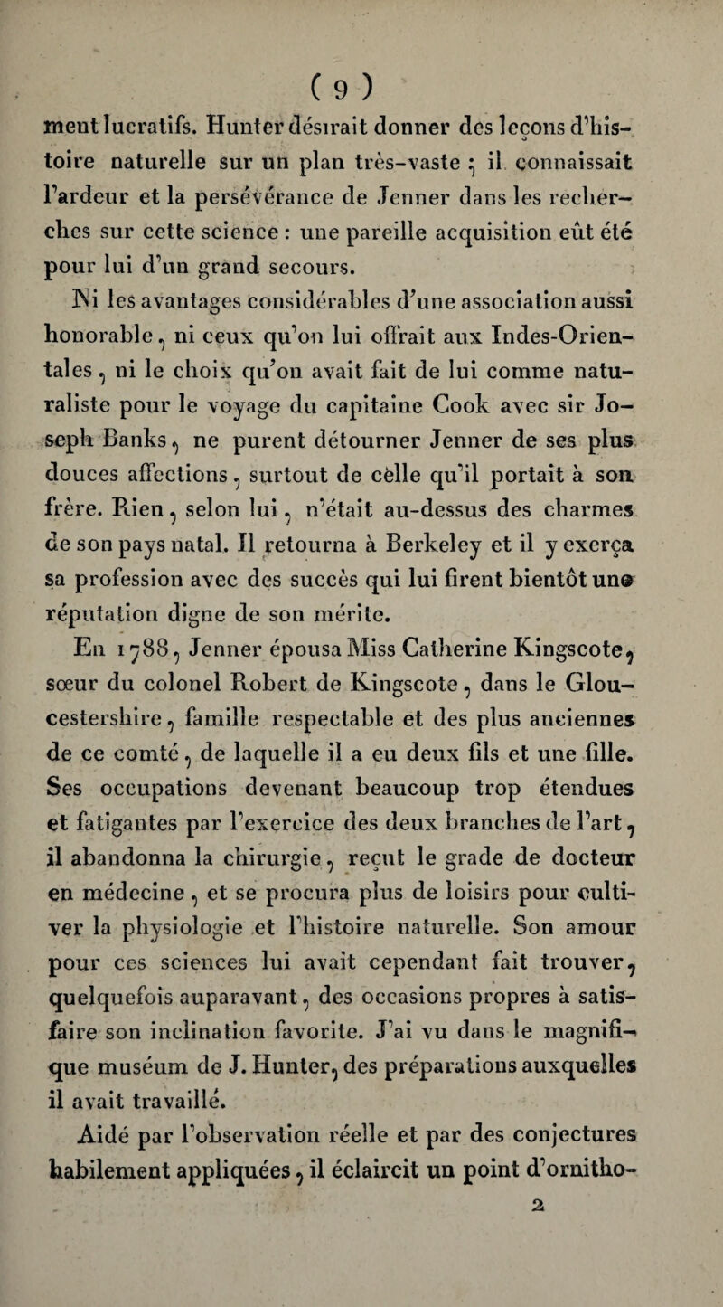 ment lucratifs. Hunter désirait donner des leçons d’his- toire naturelle sur un plan très-vaste ^ il connaissait l’ardeur et la persévérance de Jenner dans les recher¬ ches sur cette science : une pareille acquisition eût été pour lui d’un grand secours. ÎS i les avantages considérables d’une association aussi honorable.) ni ceux qu’on lui offrait aux Indes-Orien¬ tales , ni le choix qu’on avait fait de lui comme natu¬ raliste pour le voyage du capitaine Cook avec sir Jo¬ seph Banks ^ ne purent détourner Jenner de ses plus douces affections ^ surtout de celle qu’il portait à son frère. Rien, selon lui, n’était au-dessus des charmes de son pays natal. Il retourna à Berkeley et il y exerça sa profession avec des succès qui lui firent bientôt un® réputation digne de son mérite. En 1788^ Jenner épousa Miss Catherine Kingscote^ sœur du colonel Robert de Kingscote, dans le Glou- cestershire, famille respectable et des plus anciennes de ce comté, de laquelle il a eu deux fils et une fille. Ses occupations devenant beaucoup trop étendues et fatigantes par l’exercice des deux branches de l’art 7 il abandonna la chirurgie ? reçut le grade de docteur en médecine, et se procura plus de loisirs pour culti¬ ver la physiologie et l’histoire naturelle. Son amour pour ces sciences lui avait cependant fait trouver7 quelquefois auparavant ^ des occasions propres à satis- fai re son inclination favorite. J’ai vu dans le magnifi-» que muséum de J. Hunter^ des préparations auxquelles il avait travaillé. Aidé par l’observation réelle et par des conjectures habilement appliquées ^ il éclaircit un point d’ornitho- 2