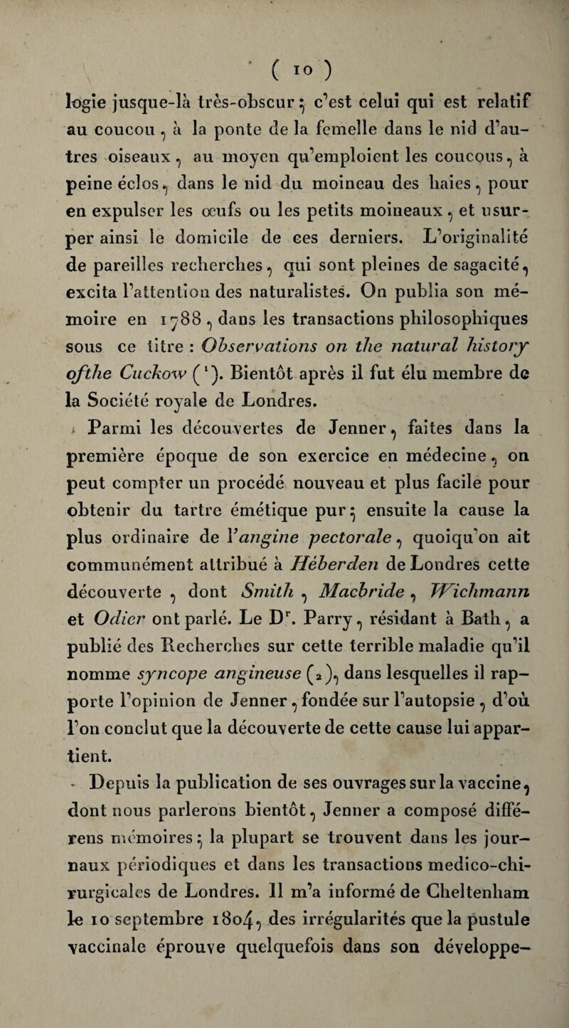 logie jusque-là très-obscur ^ c’est celui qui est relatif au coucou , à la ponte de la femelle dans le nid d’au¬ tres oiseaux, au moyen qu’emploient les coucous, à peine éclos, dans le nid du moineau des haies, pour en expulser les œufs ou les petits moineaux, et usur¬ per ainsi le domicile de ces derniers. L’originalité de pareilles recherches, qui sont pleines de sagacité, excita l’attention des naturalistes. On publia son mé¬ moire en 1^88 , dans les transactions philosophiques sous ce titre : Observations on the natural historjr ofthe Cuckow (l). Bientôt après il fut élu membre de la Société royale de Londres. i Parmi les découvertes de Jenner, faites dans la première époque de son exercice en médecine, on peut compter un procédé nouveau et plus facile pour obtenir du tartre émétique pur^ ensuite la cause la plus ordinaire de Vangine pectorale, quoiqu'on ait communément attribué à Hèherden de Londres cette découverte , dont Smith , Macbride , TVichmann et Odicr ont parlé. Le Dr. Parry, résidant à Bath, a publié des Recherches sur cette terrible maladie qu’il nomme syncope angineuse (2), dans lesquelles il rap¬ porte l’opinion de Jenner , fondée sur l’autopsie , d’où l’on conclut que la découverte de cette cause lui appar¬ tient. * Depuis la publication de ses ouvrages sur la vaccine, dont nous parlerons bientôt, Jenner a composé diffé- rens mémoires ^ la plupart se trouvent dans les jour¬ naux périodiques et dans les transactions medico-chi- rurgicales de Londres. 11 m’a informé de Cheltenham le io septembre 1804, des irrégularités que la pustule vaccinale éprouve quelquefois dans son développe-
