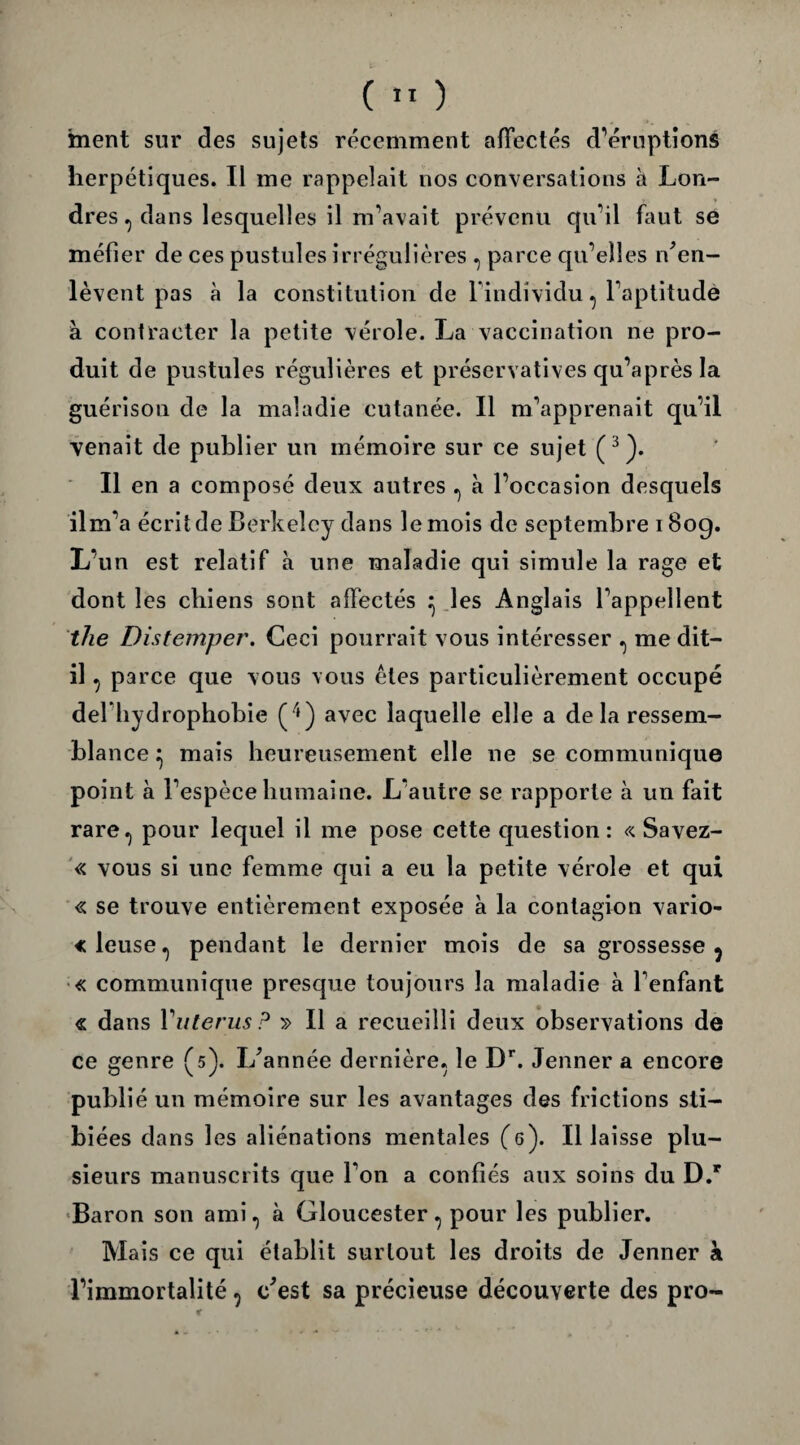 ment sur des sujets récemment affectés d'éruptions herpétiques. Il me rappelait nos conversations à Lon¬ dres , dans lesquelles il m'avait prévenu qu'il faut se méfier de ces pustules irrégulières , parce qu’elles ^en¬ lèvent pas à la constitution de l'individu, l’aptitude à contracter la petite vérole. La vaccination ne pro¬ duit de pustules régulières et préservatives qu’après la guérison de la maladie cutanée. Il m'apprenait qu'il venait de publier un mémoire sur ce sujet (3). Il en a composé deux autres , à l'occasion desquels ilm'a écrit de Berkeley dans le mois de septembre 180g. L’un est relatif à une maladie qui simule la rage et dont les chiens sont affectés ^ les Anglais l'appellent the Distemper. Ceci pourrait vous intéresser , me dit- il , parce que vous vous êtes particulièrement occupé deriiydrophobie (/j) avec laquelle elle a delà ressem¬ blance ^ mais heureusement elle ne se communique point à l'espèce humaine. L'autre se rapporte à un fait rare.) pour lequel il me pose cette question: « Savez- « vous si une femme qui a eu la petite vérole et qui « se trouve entièrement exposée à la contagion vario- «leuse, pendant le dernier mois de sa grossesse ? « communique presque toujours la maladie à l'enfant « dans Yuterus? » Il a recueilli deux observations de ce genre (5). I/année dernière, le Dr. Jenner a encore publié un mémoire sur les avantages des frictions sti- biées dans les aliénations mentales (6). Il laisse plu¬ sieurs manuscrits que l'on a confiés aux soins du D.r Baron son ami, à Gloucester, pour les publier. Mais ce qui établit surtout les droits de Jenner à l’immortalité , c'est sa précieuse découverte des pro-