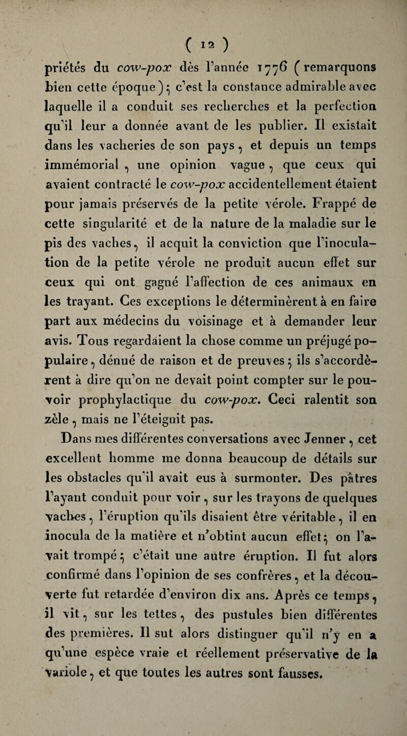 priétés du cow-pox dès l’année 1776 (remarquons bien cette époque)^ c’est la constance admirable avec laquelle il a conduit ses recherches et la perfection qu'il leur a donnée avant de les publier. Il existait dans les vacheries de son pays , et depuis un temps immémorial , une opinion vague , que ceux qui avaient contracté le cow-pox accidentellement étaient pour jamais préservés de la petite vérole. Frappé de cette singularité et de la nature de la maladie sur le pis des vaches., il acquit la conviction que l’inocula¬ tion de la petite vérole ne produit aucun effet sur ceux qui ont gagné l’affection de ces animaux en les trayant. Ces exceptions le déterminèrent à en faire part aux médecins du voisinage et à demander leur avis. Tous regardaient la chose comme un préjugé po¬ pulaire^ dénué de raison et de preuves 5 ils s’accordè¬ rent à dire qu’on ne devait point compter sur le pou¬ voir prophylactique du cow-pox. Ceci ralentit son zèle , mais ne l’éteignit pas. Dans mes différentes conversations avec Jenner , cet excellent homme me donna beaucoup de détails sur les obstacles qu’il avait eus à surmonter. Des pâtres l’ayant conduit pour voir , sur les trayons de quelques vaches, l’éruption qu'ils disaient être véritable, il en inocula de la matière et n'obtint aucun effet^ on l’a¬ vait trompé} c’était une autre éruption. Il fut alors confirmé dans l’opinion de ses confrères, et la décou¬ verte fut retardée d’environ dix ans. Après ce temps, il vit, sur les tettes , des pustules bien différentes des premières. Il sut alors distinguer qu'il n'y en a qu’une espèce vraie et réellement préservative de la variole, et que toutes les autres sont fausses.