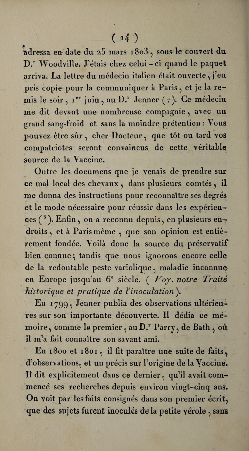 (■*4 ) * adressa en date du ^5 mars i8o3 , sous le couvert du D.r Woodville. J'étais chez celui-ci quaud le paquet arriva. La lettre du médecin italien était ouverte., j’en pris copie pour la communiquer à Paris, et je la re¬ mis le soir, ier juin , au D.r Jenner (7). Ce médecin me dit devant une nombreuse compagnie , avec un grand sang-froid et sans la moindre prétention ; Vous pouvez être sûr, cher Docteur, que tôt ou tard vos compatriotes seront convaincus de cette véritable source de la Vaccine. Outre les documens que je venais de prendre sur ce mal local des chevaux, dans plusieurs comtés, il me donna des instructions pour reconnaître ses degrés et le mode nécessaire pour réussir dans les expérien¬ ces (8}. Enfin, on a reconnu depuis, en plusieurs en¬ droits , et à Paris même , que son opinion est entiè¬ rement fondée. Voilà donc la source du préservatif bien connue:; tandis que nous ignorons encore celle de la redoutable peste variolique, maladie inconnue en Europe jusqu’au 6e siècle. ( /'by. notre Traité historique et pratique cle l'inoculation ). En 1799, Jenner publia des observations ultérieu¬ res sur son importante découverte. Il dédia ce mé¬ moire, comme le premier , au D.r Parry, de Bath , où il m’a fait connaître son savant ami. En 1800 et 1801 , il fît paraître une suite de faits, d’observations, et un précis sur l’origine de la Vaccine. Il dit explicitement dans ce dernier, qu’il avait com¬ mencé ses recherches depuis environ vingt-cinq ans. On voit par les faits consignés dans son premier écrit, que des sujets furent inoculés delà petite vérole , san&