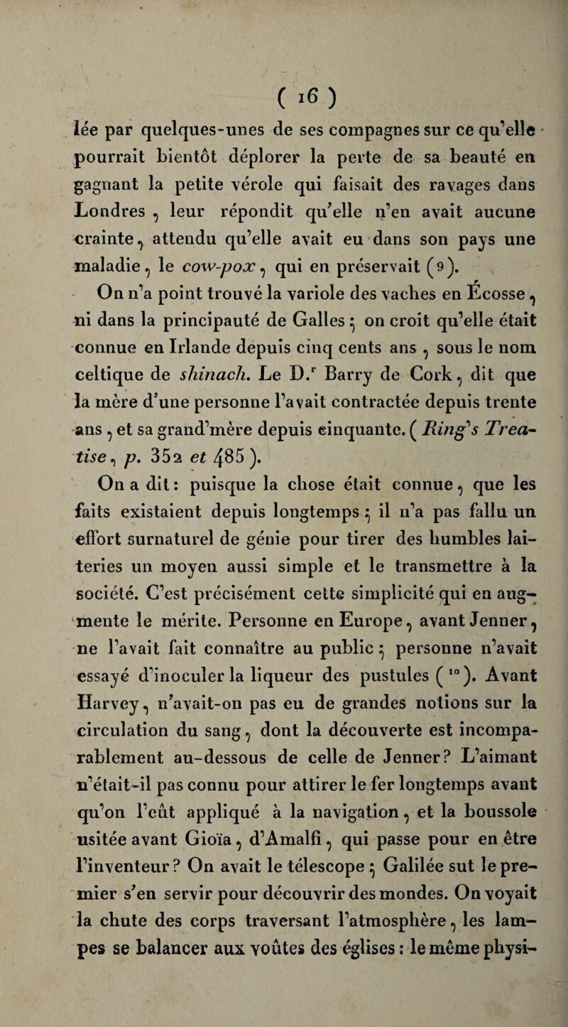 lée par quelques-unes de ses compagnes sur ce qu’elle pourrait bientôt déplorer la perte de sa beauté en gagnant la petite vérole qui faisait des ravages dans Londres , leur répondit qu'elle n’en avait aucune crainte, attendu qu’elle avait eu dans son pays une maladie, le cow-pox, qui en préservait (9). On n’a point trouvé la variole des vaches en Écosse , ni dans la principauté de Galles ^ on croit qu’elle était connue en Irlande depuis cinq cents ans , sous le nom celtique de shinach. Le D.r Barry de Cork, dit que la mère d’une personne l’avait contractée depuis trente ans , et sa grand’mère depuis cinquante. ( Ring1 s Trea- tise, p. 352 et 485 ). On a dit : puisque la chose était connue, que les faits existaient depuis longtemps ^ il 11’a pas fallu un effort surnaturel de génie pour tirer des humbles lai¬ teries un moyen aussi simple et le transmettre à la société. C’est précisément cette simplicité qui en aug¬ mente le mérite. Personne en Europe, avant Jenner, ne l’avait fait connaître au public ^ personne n’avait essayé d’inoculer la liqueur des pustules ( 10 ). Avant Harvey, n’avait-on pas eu de grandes notions sur la circulation du sang, dont la découverte est incompa¬ rablement au-dessous de celle de Jenner P L’aimant n’était-il pas connu pour attirer le fer longtemps avant qu’on l’eût appliqué à la navigation, et la boussole usitée avant Gioïa, d’Amalfi, qui passe pour en être l’inventeur? On avait le télescope ^ Galilée sut le pre¬ mier s’en servir pour découvrir des mondes. On voyait la chute des corps traversant l’atmosphère, les lam¬ pes se balancer aux yoûtes des églises : le même physi-