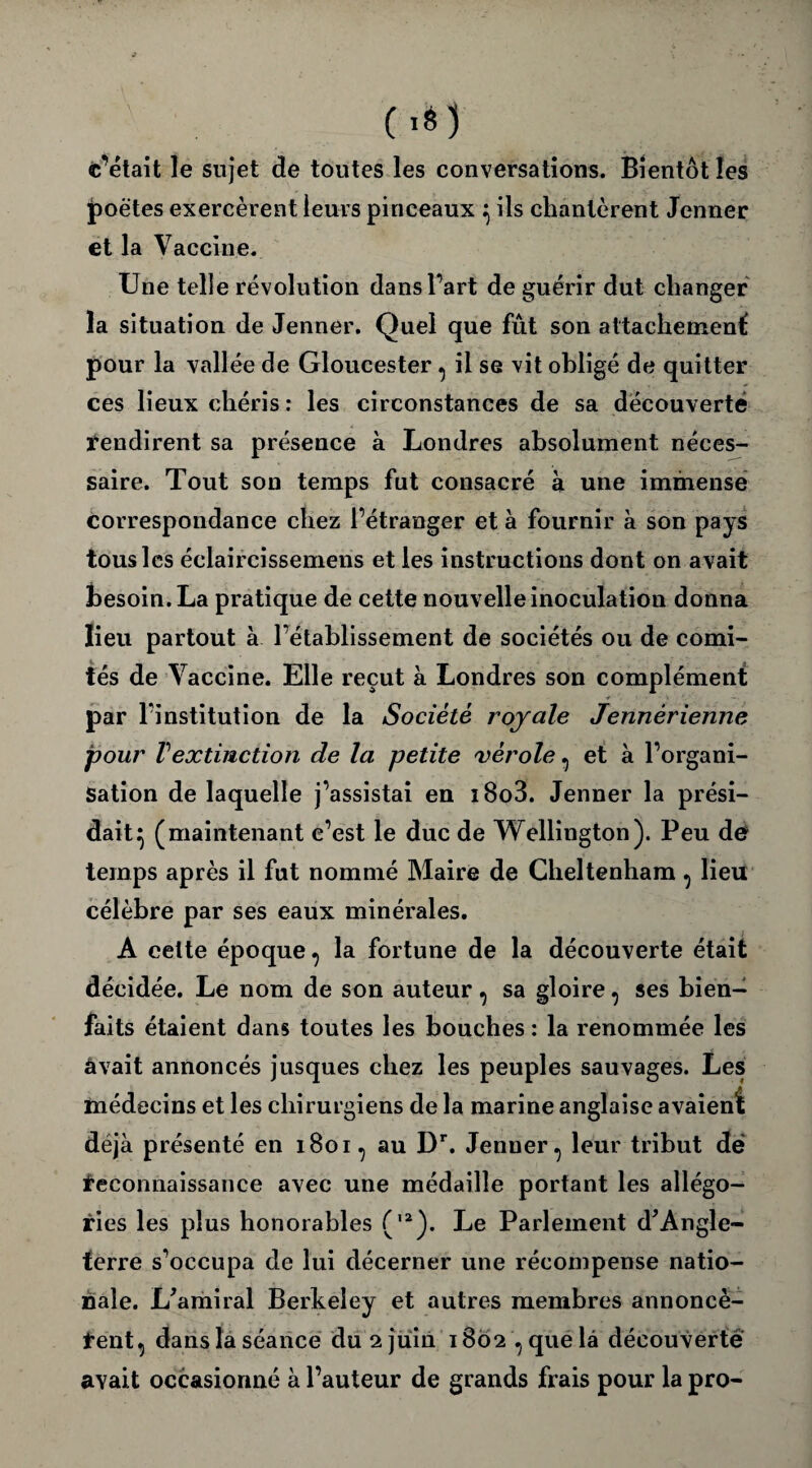 c’était le sujet de toutes les conversations. Bientôt les poètes exercèrent leurs pinceaux } ils chantèrent Jenner et la Vaccine. Une telle révolution dans Fart de guérir dut changer la situation de Jenner. Quel que fût son attachement; pour la vallée de Gloucester ^ il se vit obligé de quitter ces lieux chéris: les circonstances de sa découverte rendirent sa présence à Londres absolument néces¬ saire. Tout son temps fut consacré à une immense correspondance chez l’étranger et à fournir à son pays tous les éclaircissemens et les instructions dont on avait besoin. La pratique de cette nouvelle inoculation donna lieu partout à l’établissement de sociétés ou de comi¬ tés de Vaccine. Elle reçut à Londres son complément par l’institution de la Société royale Jennérienne pour T extinction de la petite vérole, et à l’organi¬ sation de laquelle j’assistai en i8o3. Jenner la prési¬ dait} (maintenant c’est le duc de Wellington). Peu de* temps après il fut nommé Maire de Cheltenham ^ lieu célèbre par ses eaux minérales. A celte époque ? la fortune de la découverte était décidée. Le nom de son auteur, sa gloire, ses bien¬ faits étaient dans toutes les bouches : la renommée les âvait annoncés jusques chez les peuples sauvages. Les médecins et les chirurgiens de la marine anglaise avaient déjà présenté en 1801 ^ au Dr. Jenner., leur tribut de Reconnaissance avec une médaille portant les allégo¬ ries les plus honorables (,2). Le Parlement d'Angle¬ terre s’occupa de lui décerner une récompense natio¬ nale. L'amiral Berkeley et autres membres annoncè- Rent, dans la séance du 2 juin 1802 , que là découverte avait occasionné à l’auteur de grands frais pour la pro-