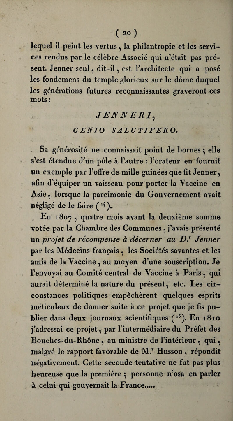 lequel il peint les vertus, la philantropie et les servie ces rendus par le célèbre Associé qui n’était pas pré¬ sent. Jenner seul , dit-il, est l'architecte qui a posé les fondemens du temple glorieux sur le dôme duquel les générations futures reconnaissantes graveront ces mots : % . JENNER /, GENIO SALUTIFERO. Sa générosité ne connaissait point de bornes ^ elle s’est étendue d'un pôle à l’autre : l’orateur en fournit un exemple par l’offre de mille guinées que fit Jenner, afin d’équiper un vaisseau pour porter la Vaccine en Asie, lorsque la parcimonie du Gouvernement avait négligé de le faire (l4). , En 1807 , quatre mois avant la deuxième somme Votée par la Chambre des Communes, j’avais présenté un projet de récompense à décerner au D.x Jenner par les Médecins français , les Sociétés savantes et les amis de la Vaccine, au moyen d'une souscription. Je l’envoyai au Comité central de Vaccine à Paris, qui aurait déterminé la nature du présent, etc. Les cir¬ constances politiques empêchèrent quelques esprits méticuleux de donner suite à ce projet que je fis pu¬ blier dans deux journaux scientifiques (,5). En 1810 j'adressai ce projet, par l'intermédiaire du Préfet des Bouches-du-Rhône , au ministre de l’intérieur , qui • malgré le rapport favorable de M.r Husson , répondit négativement. Cette seconde tentative ne fut pas plus heureuse que la première } personne n’osa en parler à celui qui gouvernait la France MM*