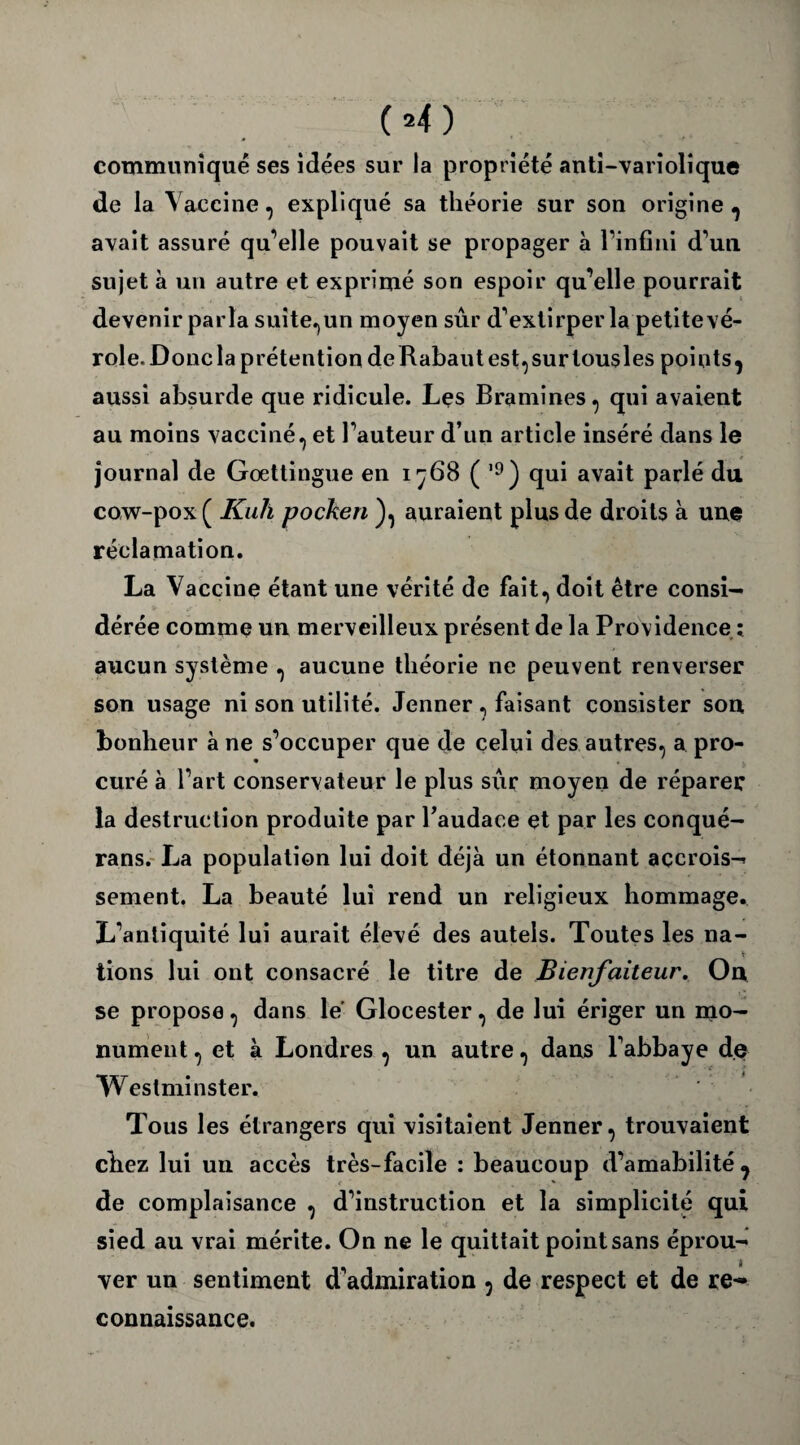 communiqué ses idées sur la propriété anti-variolique de la Vaccine, expliqué sa théorie sur son origine , avait assuré qu’elle pouvait se propager à l’infini d’un sujet à un autre et exprimé son espoir qu’elle pourrait devenir parla suite,un moyen sûr d’extirper la petite vé¬ role. Doue la prétention deRabautest,surtousles points^ aussi absurde que ridicule. Les B ranimes , qui avaient au moins vacciné, et l’auteur d’un article inséré dans le journal de Goettingue en i ( ’9) qui avait parlé du cow-pox ( Kulï pocken ), auraient plus de droits à une réclamation. La Vaccine étant une vérité de fait, doit être consi- dérée comme un merveilleux présent de la Providence ; aucun système , aucune théorie ne peuvent renverser son usage ni son utilité. Jenner, faisant consister son bonheur à ne s’occuper que de celui des autres, a pro¬ curé à l’art conservateur le plus sur moyen de réparer la destruction produite par l’audace et par les conqué- rans. La population lui doit déjà un étonnant accrois¬ sement. La beauté lui rend un religieux hommage. L’antiquité lui aurait élevé des autels. Toutes les na- lions lui ont consacré le titre de Bienfaiteur. On se propose, dans le Glocester, de lui ériger un mo¬ nument , et à Londres , un autre, dans l’abbaye de Westminster. Tous les étrangers qui visitaient Jenner, trouvaient chez lui un accès très-facile : beaucoup d’amabilité ^ de complaisance , d’instruction et la simplicité qui sied au vrai mérite. On ne le quittait point sans éprou¬ ver un sentiment d’admiration , de respect et de re~ connaissance.
