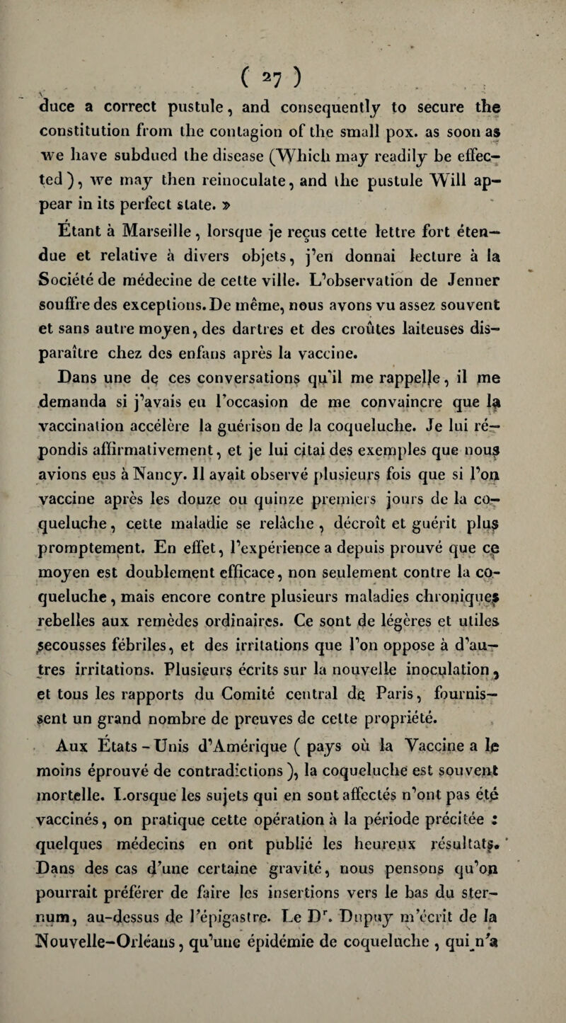 A, • duce a correct pustule, and consequently to secure the constitution from the contagion of the small pox. as soon as we hâve subducd the disease (Which may readily be effec- ted), we may then reinoculate, and the pustule Will ap- pear in its perfect slate. » Etant à Marseille, lorsque je reçus cette lettre fort éten¬ due et relative à divers objets, j’en donnai lecture à la Société de médecine de cette ville. L’observation de Jenner souffre des exceptions. De même, nous avons vu assez souvent et sans autre moyen, des dartres et des croûtes laiteuses dis¬ paraître chez des enfans après la vaccine. Dans une de ces conversations qu'il me rappelle, il me demanda si j’avais eu l’occasion de me convaincre que la vaccination accélère la guérison de la coqueluche. Je lui ré¬ pondis affirmativement, et je lui citai des exemples que nous avions eus à Nancy. 11 avait observé plusieurs fois que si l’ou vaccine après les douze ou quinze premiers jours de la co¬ queluche , cette maladie se relâche , décroît et guérit plus promptement. En effet, l’expérience a depuis prouvé que ce moyen est doublement efficace, non seulement contre la co¬ queluche , mais encore contre plusieurs maladies chroniques rebelles aux remèdes ordinaires. Ce sont de légères et utiles secousses fébriles, et des irritations que Ton oppose à d’au¬ tres irritations. Plusieurs écrits sur la nouvelle inoculation , et tous les rapports du Comité central de. Paris, fournis¬ sent un grand nombre de preuves de cette propriété. Aux États-Unis d’Amérique ( pays où la Vaccine a le moins éprouvé de contradictions), la coqueluche est souvent mortelle. Lorsque les sujets qui en sont affectés n’ont pas été vaccinés, on pratique cette opération à la période précitée : quelques médecins en ont publié les heureux résultat^. * Dans des cas d’une certaine gravité, nous pensons qu’oji pourrait préférer de faire les insertions vers le bas du ster¬ num, au-dessus de l’épigastre. Le Dr. Dupuy m’écrit de la Nouvelle-Orléans, qu’une épidémie de coqueluche , quin’a