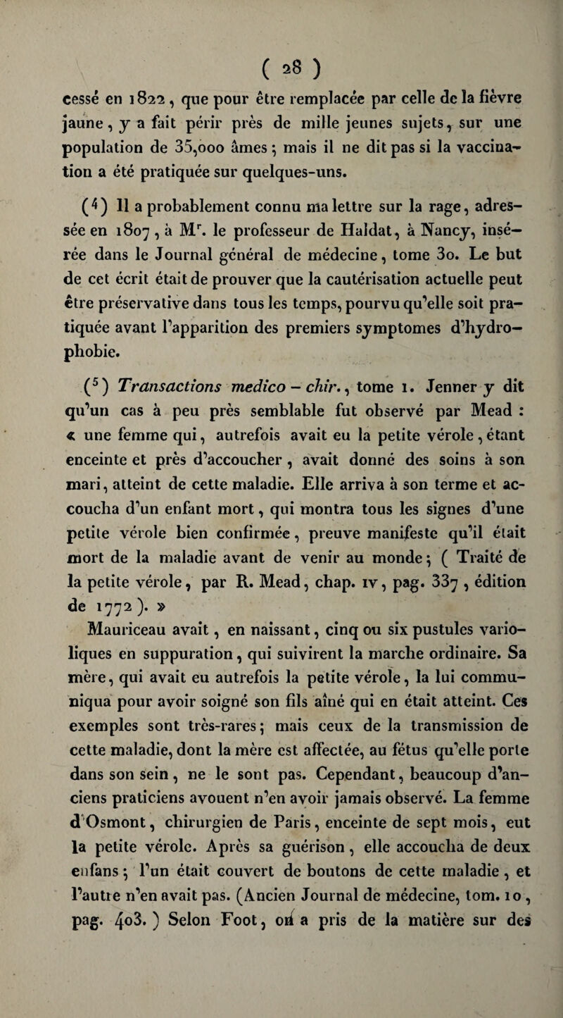 ( *8 ) cessé en 1822, que pour être remplacée par celle de la fièvre jaune, y a fait périr près de mille jeunes sujets, sur une population de 35,000 âmes ; mais il ne dit pas si la vaccina¬ tion a été pratiquée sur quelques-uns. (4) 11 a probablement connu ma lettre sur la rage, adres¬ sée en 1807 , à Mr. le professeur de Haldat, à Nancy, insé¬ rée dans le Journal général de médecine, tome 3o. Le but de cet écrit était de prouver que la cautérisation actuelle peut être préservative dans tous les temps, pourvu qu’elle soit pra¬ tiquée avant l’apparition des premiers symptômes d’hydro¬ phobie. (5) Transactions medico - chir., tome 1. Jenner y dit qu’un cas à peu près semblable fut observé par Mead : « une femme qui, autrefois avait eu la petite vérole,étant enceinte et près d’accoucher , avait donné des soins à son mari, atteint de cette maladie. Elle arriva à son terme et ac¬ coucha d’un enfant mort, qui montra tous les signes d’une petite vérole bien confirmée, preuve manifeste qu’il était mort de la maladie avant de venir au monde ; ( Traité de la petite vérole, par R. Mead, chap. iv, pag. 33y , édition de 1772 ). » Mauriceau avait, en naissant, cinq ou six pustules vario¬ liques en suppuration, qui suivirent la marche ordinaire. Sa mère, qui avait eu autrefois la petite vérole, la lui commu¬ niqua pour avoir soigné son fils aîné qui en était atteint. Ces exemples sont très-rares; mais ceux de la transmission de cette maladie, dont la mère est affectée, au fétus qu’elle porte dans son sein, ne le sont pas. Cependant, beaucoup d’an¬ ciens praticiens avouent n’en avoir jamais observé. La femme d Osmont, chirurgien de Paris, enceinte de sept mois, eut la petite vérole. Après sa guérison, elle accoucha de deux enfans ; l’un était couvert de boutons de cette maladie, et l’autre n’en avait pas. (Ancien Journal de médecine, tom. 10 , pag. 4<>3. ) Selon Foot, oh a pris de la matière sur des