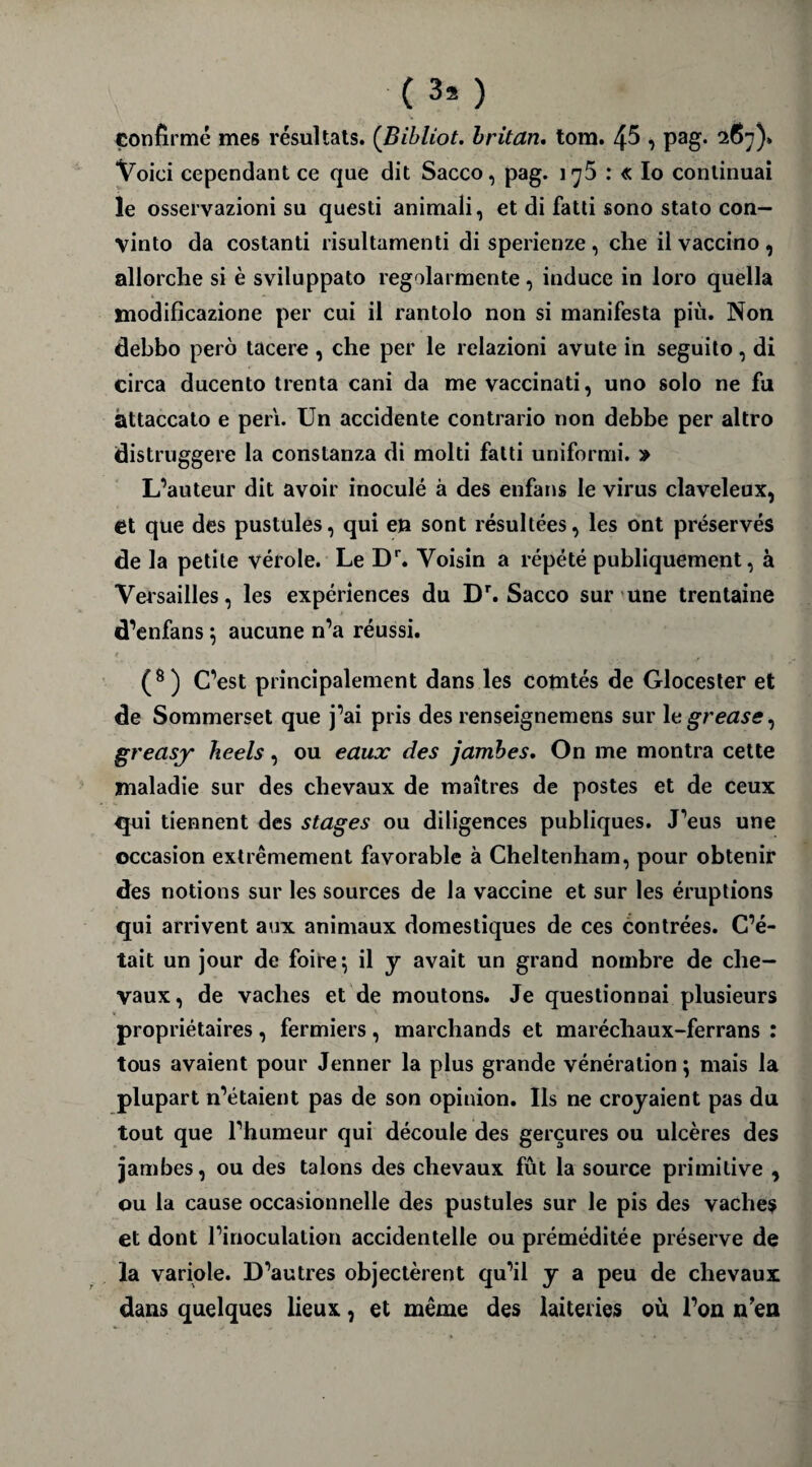 (3* ) confirme mes résultats. (Bibliot. britan. tom. 4$ , pag. 2637)» Voici cependant ce que dit Sacco, pag. iy5 : « Io continuai le osservazioni su questi animali, et di fatti sono stato con— vinto da costanti risultamenti di sperienze , che il vaccino , allorche si è sviluppato regolarmente, induce in loro quella modificazione per cui il rantolo non si manifesta più. Non debbo pero tacere , che per le relazioni avute in seguito, di circa ducento trenta cani da me vaccinati, uno solo ne fu attaccato e péri. Un accidente contrario non debbe per altro distruggere la conslanza di molti fatti uniformi. » L’auteur dit avoir inoculé à des enfans le virus claveleux, et que des pustules, qui en sont résultées, les ont préservés de la petite vérole. Le Dr. Voisin a répété publiquement, à Versailles, les expériences du Dr. Sacco sur une trentaine d’enfans 5 aucune n’a réussi. (8) C’est principalement dans les comtés de Glocester et de Sommerset que j’ai pris des renseignemens sur 1 egrease, greasy heels, ou eaux des jambes. On me montra cette maladie sur des chevaux de maîtres de postes et de ceux qui tiennent des stages ou diligences publiques. J’eus une occasion extrêmement favorable à Cheltenham, pour obtenir des notions sur les sources de la vaccine et sur les éruptions qui arrivent aux animaux domestiques de ces contrées. C’é¬ tait un jour de foire’, il y avait un grand nombre de che¬ vaux, de vaches et de moutons. Je questionnai plusieurs propriétaires, fermiers, marchands et maréchaux-ferrans : tous avaient pour Jenner la plus grande vénération ; mais la plupart n’étaient pas de son opinion. Ils ne croyaient pas du tout que l’humeur qui découle des gerçures ou ulcères des jambes, ou des talons des chevaux fût la source primitive , ou la cause occasionnelle des pustules sur le pis des vaches et dont l’inoculation accidentelle ou préméditée préserve de la variole. D’autres objectèrent qu’il y a peu de chevaux dans quelques lieux, et même des laiteries où l’on n’en