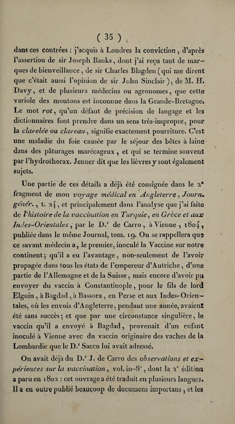 dans ces contrées : j’acquis à Londres la conviction , d’après l’assertion de sir Joseph Banks, dont j’ai reçu tant de mar¬ ques de bienveillance , de sir Charles Blagden (qui me dirent que c’était aussi l’opinion de sir John Sinclair), de M. H. Davy, et de plusieurs médecins ou agronomes, que cette variole des moutons est inconnue dans la Grande-Bretagne. Le mot rot, qu’un défaut de précision de langage et les dictionnaires font prendre dans un sens très-impropre, pour la clavelée ou claveau, signifie exactement pourriture. C’est une maladie du foie causée par le séjour des bêles à laine dans des pâturages marécageux , et qui se termine souvent par l’hydrolhorax. Jenner dit que les lièvres y sont également sujets. Une partie de ces détails a déjà été consignée dans le 2® fragment de mon voyage médical en Angleterre, Journ% génér., t. , et principalement dans l’analyse que j’ai faite de Vhistoire de la vaccination en Turquie, en Grèce et aux Indes-Orientales , par le D.r de Carro , à Vienne , i8o£ * publiée dans le même Journal, tom. ig. On se rappellera quî ce savant médecin a, le premier, inoculé la Vaccine sur notre continent; qu’il a eu l’avantage, non-seulement de l’avoir propagée dans tous les états de l’empereur d’Autriche , d’une partie de l’Allemagne et de la Suisse, mais encore d’avoir pu envoyer du vaccin à Constantinople, pour le fils de lord Elguin , à Bagdad , à Bassora , en Perse et aux Indes-Orien¬ tales, où les envois d’Angleterre, pendant une année, avaient été sans succès; et que par une circonstance singulière, le vaccin qu’il a envoyé à Bagdad, provenait d’un enfant inoculé à Vienne avec du vaccin originaire des vaches de la Lombardie que le D.r Sacco lui avait adressé. On avait déjà du D.r J. de Carro des observations et ex~ périences sur la vaccination , vol. in-8°, dont la 2e édition a paru en 1802 : cet ouvrage a été traduit en plusieurs langues* Il a en outre publié beaucoup de documens importans} et les