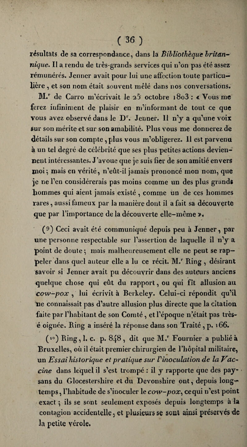 résultats de sa correspondance, dans la Bibliothèque britan¬ nique. II a rendu de très-grands services qui n’on pas été assez rémunérés. Jenner avait pour lui une affection toute particu¬ lière , et son nom était souvent mêlé dans nos conversations. M.r de Carro m’écrivait le 2 5' octobre i8o3: « Vous me ferez infiniment de plaisir en m’informant de tout ce que vous avez observé dans le D‘. Jenner. 11 n’y a qu’une voix sur son mérite et sur son amabilité. Plus vous me donnerez de détails sur son compte , plus vous m’obligerez. 11 est parvenu à un tel degré de célébrité que ses plus petites actions devien¬ nent intéressantes. J’avoue que je suis fier de son amitié envers moi; mais en vérité, n’eût-il jamais prononcé mon nom, que je ne l’en considérerais pas moins comme un des plus grands hommes qui aient jamais existé , comme un de ces hommes rares, aussi fameux par la manière dont il a fait sa découverte que par l’importance de la découverte elle-même ». (9) Ceci avait été communiqué depuis peu à Jenner, par une personne respectable sur l’assertion de laquelle il n’y a point de doute ; mais malheureusement elle ne peut se rap¬ peler dans quel auteur elle a lu ce récit. M.r Ring , désirant savoir si Jenner avait pu découvrir dans des auteurs anciens quelque chose qui eût du rapport, ou qui fît allusion au cow-pox , lui écrivit à Berkeley. Celui-ci répondit qu’il ne connaissait pas d’autre allusion plus directe que la citation, faite par l’habitant de son Comté , et l’époque n’était pas très- é oignée. Ring a inséré la réponse dans son Traité , p. \ 66. t (»°) Ring,l, c. p. 848, dit que M.r Fournier a publié à Bruxelles, où il était premier chirurgien de l’hôpital militaire, un Essai historique et pratique sur Vinoculation de la Vac¬ cine dans lequel il s’est trompé : il y rapporte que des pay¬ sans du Glocestershire et du Devonshire ont, depuis long¬ temps, l’habitude de s’inoculer le cow-pox, ce qui n’est point exact ; ils se sont seulement exposés depuis longtemps à la contagion accidentelle, et plusieurs se sont ainsi préservés de la petite vérole.