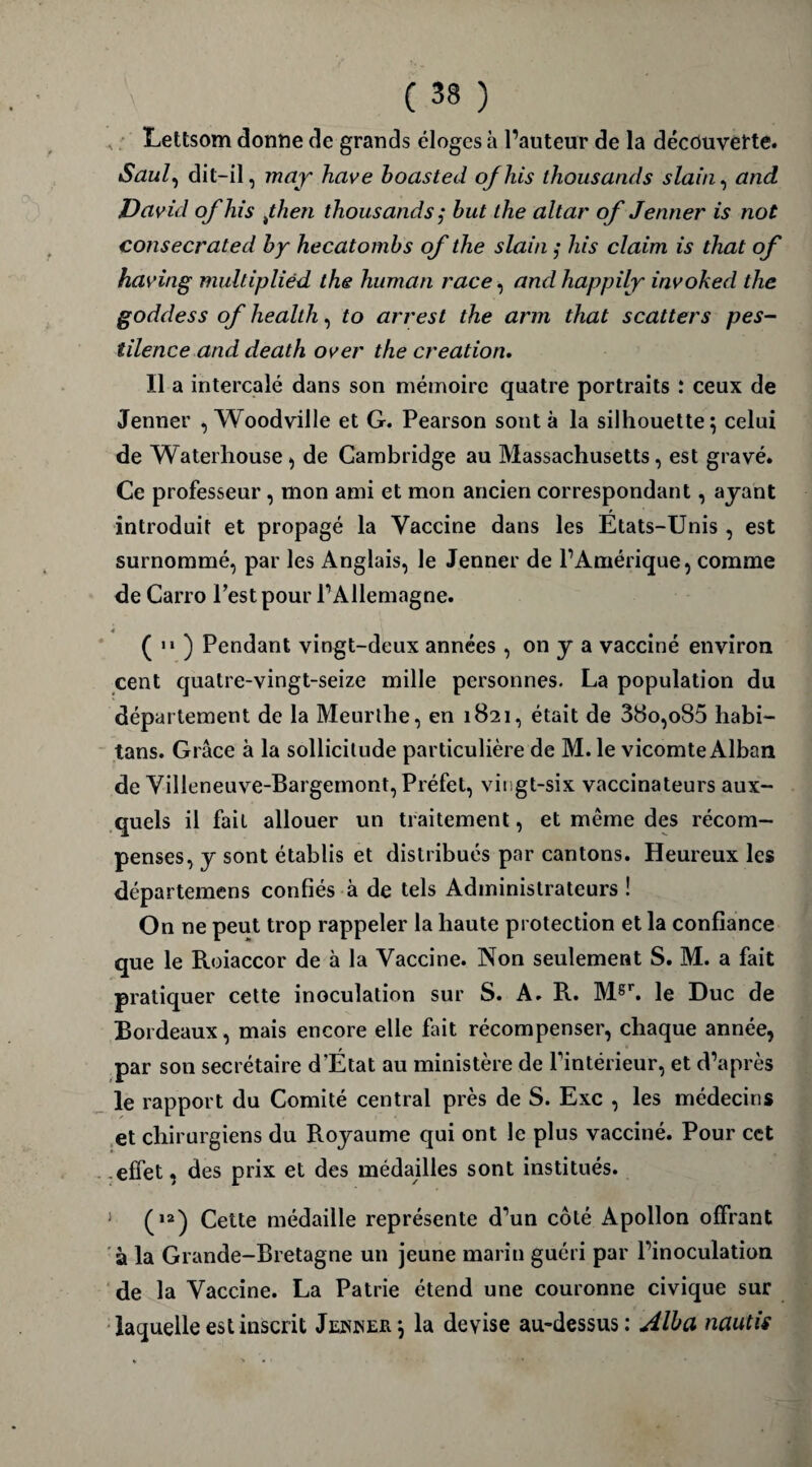 Lettsom donne de grands éloges à l’auteur de la découverte. Saul, dit-il, may hâve boasted ofhis thousands slain, and David ofhis fi en thousands ; but the altar of Jenner is not consecrated by hecatombs of the slain ; his daim is that of having multipliéd the human race, and happily invoked the goddess of health, to arrest the arm that scatters pes¬ tilence and death over the création. Il a intercalé dans son mémoire quatre portraits : ceux de Jenner , Woodville et G. Pearson sont à la silhouette; celui de Waterhouse , de Cambridge au Massachusetts , est gravé. Ce professeur , mon ami et mon ancien correspondant, ayant introduit et propagé la Vaccine dans les Etats-Unis, est surnommé, par les Anglais, le Jenner de l’Amérique, comme de Carro l’est pour l’Allemagne. ( 11 ) Pendant vingt-deux années , on y a vacciné environ cent quatre-vingt-seize mille personnes. La population du département de la Meurthe, en 1821, était de 38o,o85 habi- tans. Grâce à la sollicitude particulière de M. le vicomte Alban de Villeneuve-Bargemont, Préfet, vingt-six vaccinateurs aux¬ quels il fait allouer un traitement, et même des récom¬ penses, y sont établis et distribués par cantons. Heureux les départemens confiés à de tels Administrateurs ! On ne peut trop rappeler la haute protection et la confiance que le Roiaccor de à la Vaccine. Non seulement S. M. a fait pratiquer cette inoculation sur S. A. R. Msr. le Duc de Bordeaux, mais encore elle fait récompenser, chaque année, par son secrétaire d'État au ministère de l’intérieur, et d’après le rapport du Comité central près de S. Exc , les médecins et chirurgiens du Royaume qui ont le plus vacciné. Pour cet effet, des prix et des médailles sont institués. (,2) Cette médaille représente d’un côté Apollon offrant à la Grande-Bretagne un jeune marin guéri par l’inoculation de la Vaccine. La Patrie étend une couronne civique sur laquelle est inscrit Jeiwer; la devise au-dessus: Alita nantis