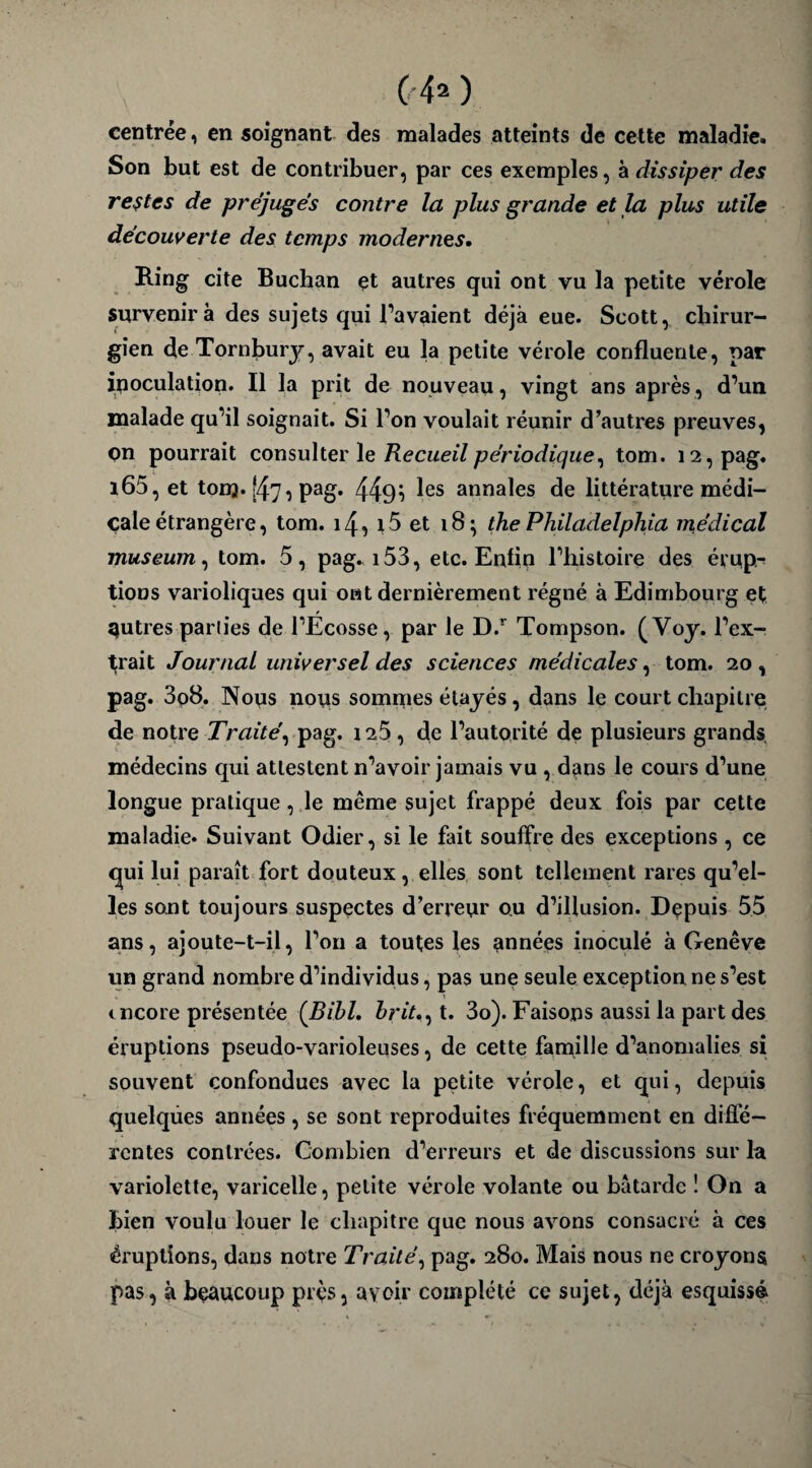 centrée, en soignant des malades atteints de cette maladie. Son but est de contribuer, par ces exemples, à dissiper des restes de préjugés contre la plus grande et la plus utile découverte des temps modernes. Ring cite Buchan et autres qui ont vu la petite vérole survenir à des sujets qui l’avaient déjà eue. Scott, chirur¬ gien de Tornbury, avait eu la petite vérole confluente, par inoculation. Il la prit de nouveau, vingt ans après, d’un malade qu’il soignait. Si l’on voulait réunir d’autres preuves, on pourrait consulter le Recueil périodique, tom. i2,pag. l65, et tom. |47i Pag* 449i ^es annales de littérature médi¬ cale étrangère, tom. 14, i5 et 18; the Philadelphia medical muséum, tom. 5, pag. 153, etc. Enfin l’histoire des érup¬ tions varioliques qui ont dernièrement régné à Edimbourg et autres parties de l’Ecosse, par le D.r Tompson. (Voy. l’ex¬ trait Journal universel des sciences médicales, tom. 20, pag. 3p8. Nous nous sommes étayés, dans le court chapitre de notre Traité, pag. 125, de l’autorité de plusieurs grands médecins qui attestent n’avoir jamais vu , dans le cours d’une longue pratique, le même sujet frappé deux fois par cette maladie. Suivant Odier, si le fait souffre des exceptions , ce qui lui paraît fort douteux, elles sont tellement rares qu’el¬ les sont toujours suspectes d’erreur ou d’illusion. Depuis 55 ans, ajoute-t-il, l’on a toutes les années inoculé à Genève un grand nombre d’individus, pas une seule exception ne s’est encore présentée (Bill. brit., t. 3o). Faisons aussi la part des éruptions pseudo-varioleuses, de cette famille d’anomalies si souvent confondues avec la petite vérole, et qui, depuis quelques années , se sont reproduites fréquemment en diffé¬ rentes contrées. Combien d’erreurs et de discussions sur la variolette, varicelle, petite vérole volante ou bâtarde ! On a bien voulu louer le chapitre que nous avons consacré à ces éruptions, dans notre Traité, pag. 280. Mais nous ne croyons pas, à beaucoup près, avoir complété ce sujet, déjà esquissé