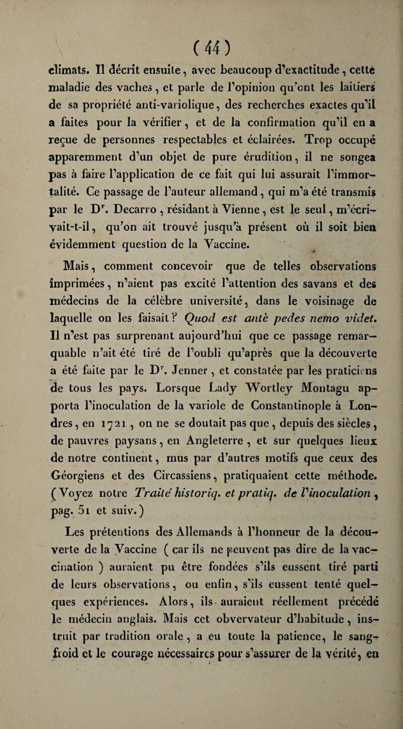 climats. Il décrit ensuite, avec beaucoup d’exactitude , cette maladie des vaches, et parle de l’opinion qu'ont les laitiers de sa propriété anti-variolique, des recherches exactes qu’il a faites pour la vérifier, et de la confirmation qu’il en a reçue de personnes respectables et éclairées. Trop occupé apparemment d’un objet de pure érudition, il ne songea pas à faire l’application de ce fait qui lui assurait l’immor¬ talité. Ce passage de l’auteur allemand, qui m’a été transmis par le Dr. Decarro , résidant à Vienne , est le seul, m’écri- vait-t-il, qu’on ait trouvé jusqu’à présent où il soit bien évidemment question de la Vaccine. Mais, comment concevoir que de telles observations imprimées, n’aient pas excité l’attention des savans et des médecins de la célèbre université, dans le voisinage de laquelle on les faisait r* Quod est cuitè pedes nemo videt. Il n’est pas surprenant aujourd’hui que ce passage remar¬ quable n’ait été tiré de l’oubli qu’après que la découverte a été faite par le Dr. Jenner, et constatée par les praticiens de tous les pays. Lorsque Lady Wortley Montagu ap¬ porta l’inoculation de la variole de Constantinople à Lon¬ dres , en 1721 , on ne se doutait pas que , depuis des siècles , de pauvres paysans, en Angleterre , et sur quelques lieux de notre continent, mus par d’autres motifs que ceux des Géorgiens et des Circassiens, pratiquaient cette méthode. (Voyez notre Traité historiq. et praticj. de V inoculation , pag. 5i et suiv. ) Les prétentions des Allemands à l’honneur de la décou¬ verte de la Vaccine ( car ils ne peuvent pas dire de la vac¬ cination ) auraient pu être fondées s’ils eussent tiré parti de leurs observations, ou enfin, s’ils eussent tenté quel¬ ques expériences. Alors, ils auraient réellement précédé le médecin anglais. Mais cet obvervateur d’habitude , ins¬ truit par tradition orale , a eu toute la patience, le sang- froid et le courage nécessaires pour s’assurer de la vérité, en