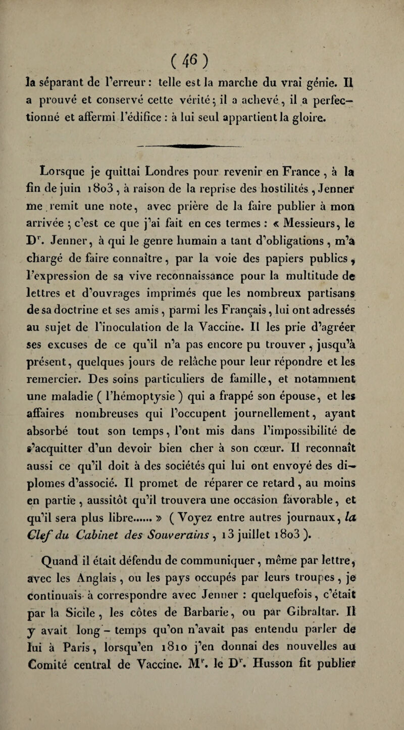 (46) la séparant de l’erreur: telle est la marche du vrai génie. II a prouvé et conservé cette vérité; il a achevé, il a perfec¬ tionné et affermi l’édifice : à lui seul appartient la gloire. Lorsque je quittai Londres pour revenir en France , à la fin de juin i8o3 , à raison de la reprise des hostilités , Jenner me .remit une note, avec prière de la faire publier à mon arrivée ; c’est ce que j’ai fait en ces termes : « Messieurs, le Dr. Jenner, à qui le genre humain a tant d’obligations , m’a chargé de faire connaître, par la voie des papiers publics , l’expression de sa vive reconnaissance pour la multitude de lettres et d’ouvrages imprimés que les nombreux partisans de sa doctrine et ses amis, parmi les Français, lui ont adressés au sujet de l'inoculation de la Vaccine. Il les prie d’agréer ses excuses de ce qu’il n’a pas encore pu trouver, jusqu’à présent, quelques jours de relâche pour leur répondre et les remercier. Des soins particuliers de famille, et notamment une maladie ( l’hémoptysie) qui a frappé son épouse, et les affaires nombreuses qui l’occupent journellement, ayant absorbé tout son temps, l’ont mis dans l’impossibilité de s’acquitter d’un devoir bien cher à son cœur. Il reconnaît aussi ce qu’il doit à des sociétés qui lui ont envoyé des di¬ plômes d’associé. Il promet de réparer ce retard , au moins en partie , aussitôt qu’il trouvera une occasion favorable, et qu’il sera plus libre.» ( Voyez entre autres journaux, la Clef du Cabinet des Souverains , 13 juillet i8o3). Quand il était défendu de communiquer, même par lettre, avec les Anglais, ou les pays occupés par leurs troupes, je continuais à correspondre avec Jenner : quelquefois, c’était par la Sicile , les côtes de Barbarie, ou par Gibraltar. Il y avait long - temps qu’on n’avait pas entendu parler de lui à Paris, lorsqu’en 1810 j’en donnai des nouvelles au Comité central de Vaccine. Mr. le Dr. Husson fit publier