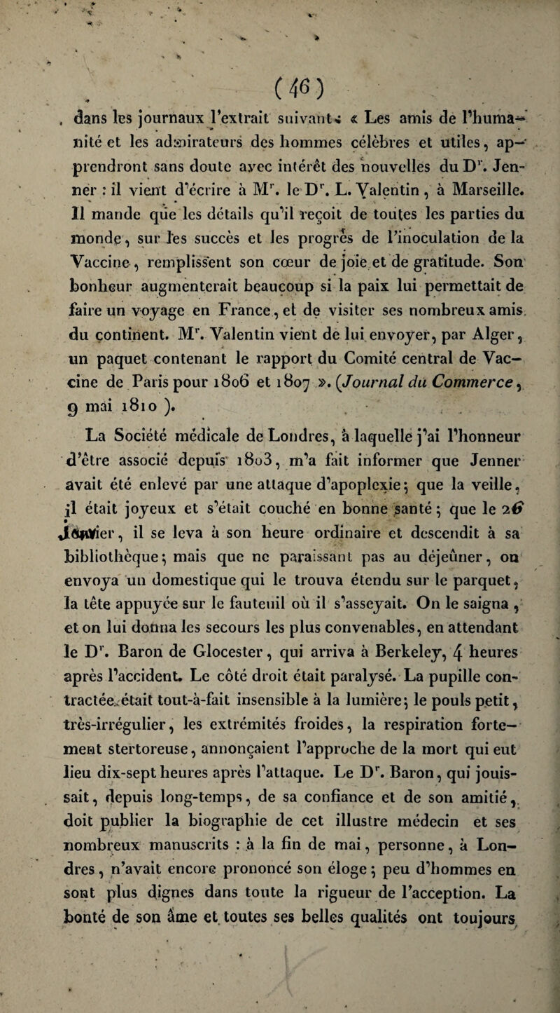 (46) . dans les journaux l’extrait suivant* « Les amis de l’huma- ni té et les admirateurs des hommes célèbres et utiles, ap¬ prendront sans doute ayec intérêt des nouvelles du Dr. Jen¬ ner : il vient d’écrire à Mr. le Dr. L. Valentin , à Marseille. Il mande que les détails qu’il reçoit de toutes les parties du monde , sur les succès et les progrès de l’inoculation de la Vaccine, remplissent son cœur de joie et de gratitude. Son bonheur augmenterait beaucoup si la paix lui permettait de faire un voyage en France , et de visiter ses nombreux amis du continent. Mr. Valentin vient de lui envoyer, par Alger, un paquet contenant le rapport du Comité central de Vac¬ cine de Paris pour 1806 et 1807 ». ( Journal du Commerce, 9 mai 1810 ). La Société médicale de Londres, à laquelle j’ai l’honneur d’être associé depuis i8o3, m’a fait informer que Jenner avait été enlevé par une attaque d’apoplexie; que la veille, il était joyeux et s’était couché en bonne santé ; que le 2€ JlfiliMer, il se leva à son heure ordinaire et descendit à sa bibliothèque; mais que ne paraissant pas au déjeuner, on envoya un domestique qui le trouva étendu sur le parquet, la tête appuyée sur le fauteuil où il s’asseyait. On le saigna , et on lui donna les secours les plus convenables, en attendant le Dr. Baron de Glocester, qui arriva à Berkeley, \ heures après l’accident. Le côté droit était paralysé. La pupille con¬ tractée, était tout-à-fait insensible à la lumière; le pouls petit, très-irrégulier, les extrémités froides, la respiration forte¬ ment stertoreuse, annonçaient l’approche de la mort qui eut lieu dix-septheures après l’attaque. Le Dr. Baron, qui jouis¬ sait, depuis long-temps, de sa confiance et de son amitié, doit publier la biographie de cet illustre médecin et ses nombreux manuscrits : à la fin de mai, personne, à Lon¬ dres , n’avait encore prononcé son éloge ; peu d’hommes en sont plus dignes dans toute la rigueur de l’acception. La bonté de son âme et toutes ses belles qualités ont toujours