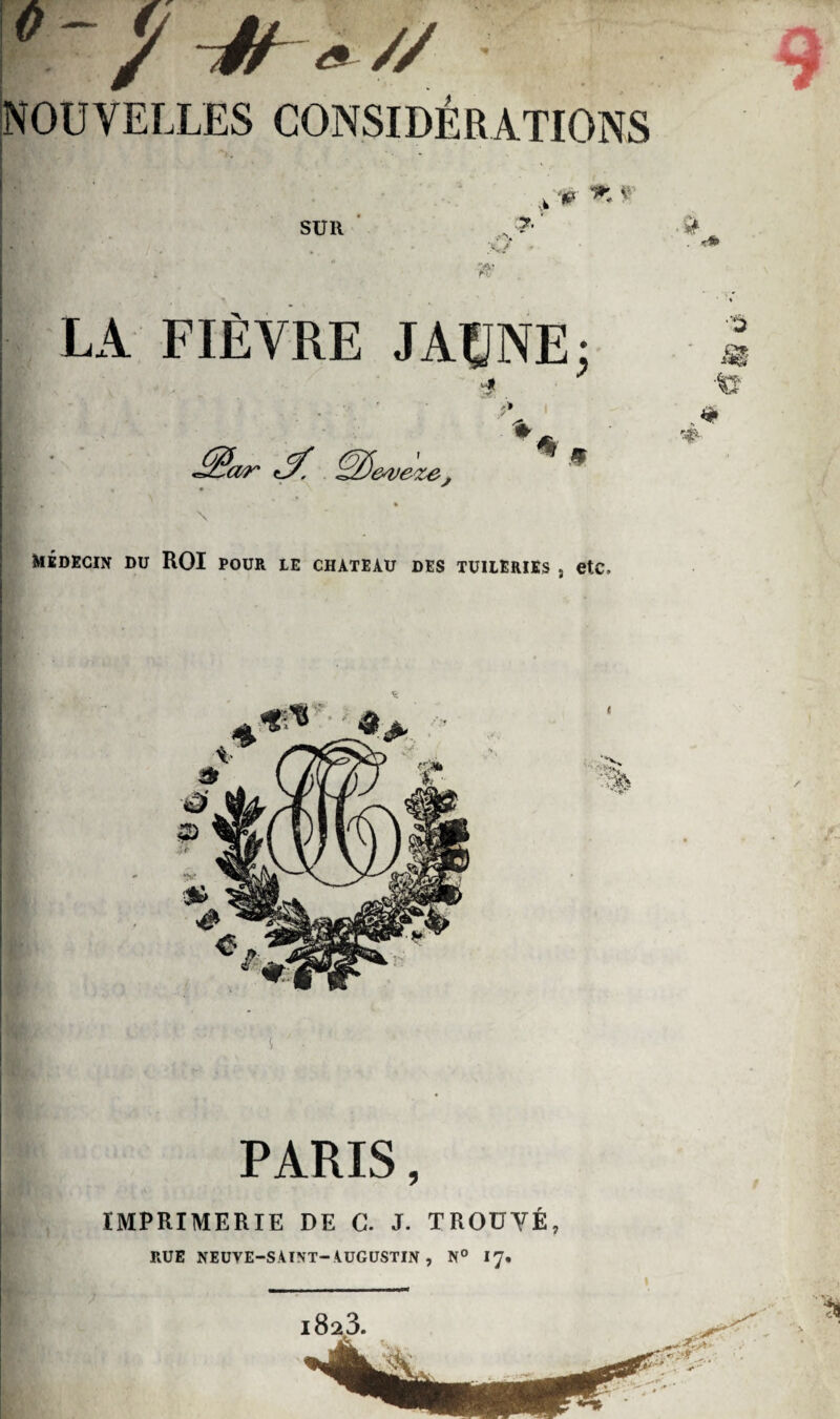 / -Jh * // * NOUVELLES CONSIDÉRATIONS V ^ * SUll LA FIÈVRE JAUNE; t* ’&veze. \ médecin du ROI pour le chateau des tuileries , etc. Af ■$ 4 PARIS, IMPRIMERIE DE C. J. TROUVÉ, RUE NEUVE-S.4INT-AUGUSTIN , N° I7.