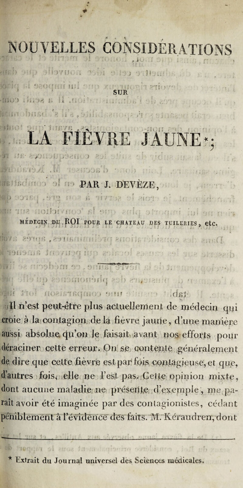 NOUVELLES CONSIDÉRATIONS > v i i. »r* i j ^I i / i * O ^ I » I h nu . . i SUR #rT LA FIÈVRE JAUNE*: î f* >1 i J i :> s I i PAR J. DEVÈZE, J SOI ni /J S > ' / i . .. , ' | f>' • MÉDECIN DD ROI POUR LE CHATEAU DES TUILERIES » etc. I ' Ai ferti.u» , f: ont) a jfï if * r •* -hoh rm, ijlOU'UMj ' i v ■ • r ) , ■ *î a, : f ' «U « cfisi Il n’est peut-être plus actuellement de médecin qui croie a la contagion delà fièvre, jaune, d’une manière aussi absolue cpi’on Je faisait avant nos efforts pour déraciner cette erreur. On se contente généralement de dire que cette fièvre est par fois contagieuse, et que, d’autres fois< elle ne l’est pas. Cette opinion mixte, dont aucune maladie ne présente d’exemple, me pa¬ raît avoir été imaginée par des conlagionistes, cédant péniblement à l'évidence des faits. M. Kéraudren, dont 0 * * Extrait du Journal universel des Sciences médicales.