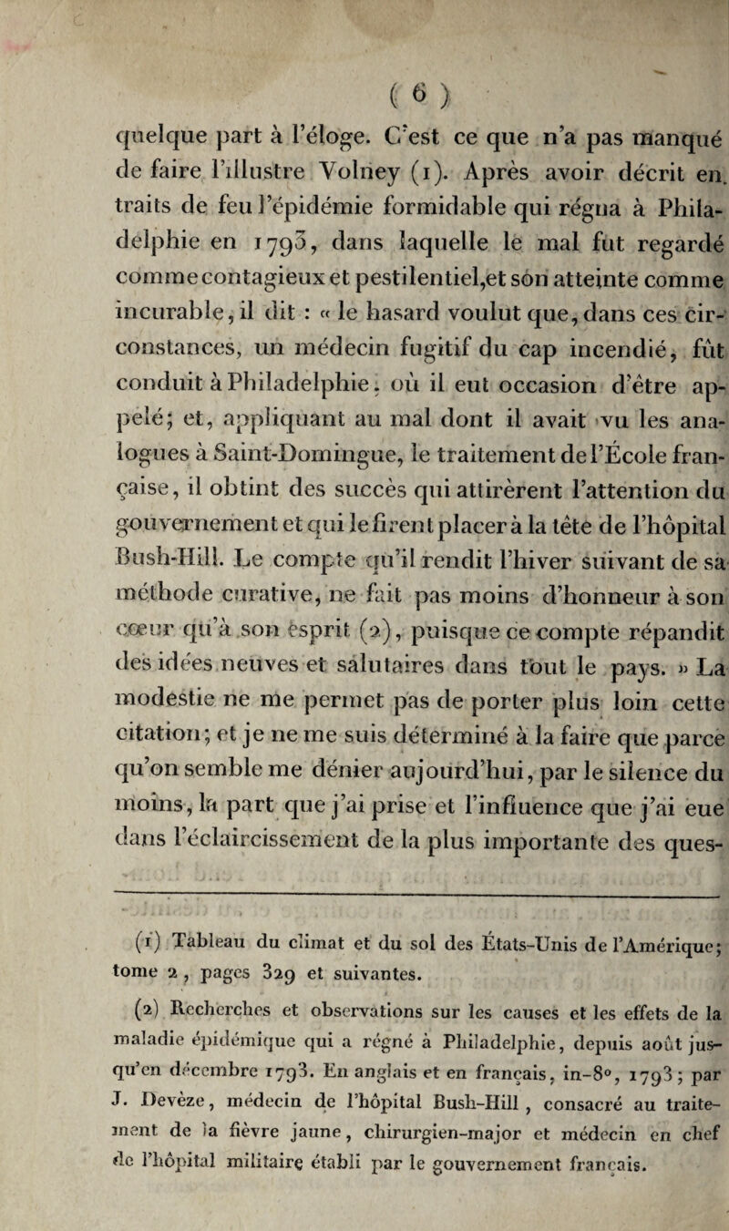 quelque part à l’éloge. C’est ce que n’a pas manqué de faire l’illustre Volney (i). Après avoir décrit en traits de feu l’épidémie formidable qui régna à Phila¬ delphie en 1793, dans laquelle le mal fut regardé comme contagieux et pestilentiel,et son atteinte comme incurable, il dit : « le hasard voulut que, dans ces cir¬ constances, un médecin fugitif du cap incendié, fut conduit à Philadelphie, où il eut occasion d’ètre ap¬ pelé; et, appliquant au mal dont il avait vu les ana¬ logues à Saint-Domingue, le traitement de l’École fran¬ çaise, il obtint des succès qui attirèrent l’attention du gouvernement et qui le firent placer à la tète de l’hôpital Bush-Hdl. Le compte qu’il rendit l’hiver suivant de sa méthode curative, ne fait pas moins d’honneur à son cœur qu’à son esprit (2), puisque ce compte répandit des idées neuves et salutaires dans tout le pays. « La modestie ne me permet pas de porter plus loin cette citation; et je ne me suis déterminé à la faire que parce qu’on semble me dénier aujourd’hui, par le silence du moins, la part que j’ai prise et l’influence que j’ai eue dans l’éclaircissement de la plus importante des ques- (1) Tableau du climat et du sol des États-Unis de l’Amérique; tome 2 , pages 329 et suivantes. (2) Recherches et observations sur les causes et les effets de la maladie épidémique qui a régné à Philadelphie, depuis août jus¬ qu’en décembre 1793. E11 anglais et en français, in-8°, 1793; par J. Devèze, médecin de l’hôpital Bush-Hill , consacré au traite¬ ment de la fièvre jaune, chirurgien-major et médecin en chef de l’hôpital militaire établi par le gouvernement français.