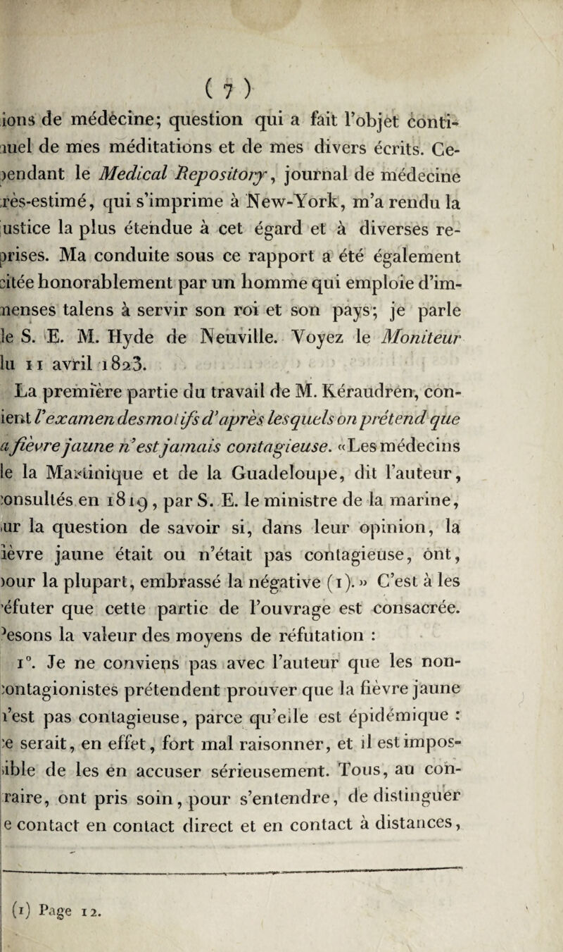 ions de médecine; question qui a fait l’objet conti¬ nuel de mes méditations et de mes divers écrits. Ce¬ pendant le Medical Repository, journal de médecine rès-estimé, qui s’imprime à New-York, m’a rendu la ustice la plus étendue à cet égard et à diverses re¬ prises. Ma conduite sous ce rapport a été également citée honorablement par un liomme qui emploie d’im- nenses talens à servir son roi et son pays; je parle le S. E. M. Hyde de Neuville. Voyez le Moniteur lu 11 avril i8a3. La première partie du travail de M. Kéraudren, con- ient Vexamen des moi ifs d’après lesquels on prétend que ci fièvre jaune n estjamais contagieuse. «Les médecins le la Martinique et de la Guadeloupe, dit Fauteur, consultés en 1819, par S. E. le ministre de la marine, »ur la question de savoir si, dans leur opinion, la lèvre jaune était ou n’était pas contagieuse, ont, >our la plupart, embrassé la négative (i). » C’est à les éfuter que cette partie de l’ouvrage est consacrée. Ysons la valeur des moyens de réfutation : i°. Je ne conviens pas avec l’auteur que les non- 'ontagionistes prétendent prouver que la fièvre jaune l’est pas contagieuse, parce qu’ede est épidémique : :e serait, en effet, fort mal raisonner, et il est impos¬ able de les en accuser sérieusement. Tous, au con- raire, ont pris soin, pour s’entendre, de distinguer e contact en contact direct et en contact à distances,