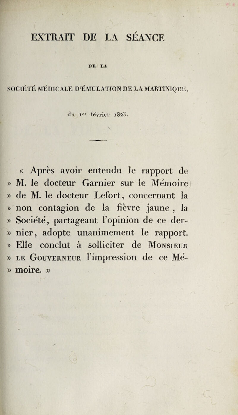 EXTRAIT DE LA SÉANCE DE LA SOCIÉTÉ MÉDICALE D'ÉMULATION DE LA MARTINIQUE, tlu Ier février 1828. « Après avoir entendu le rapport de » M. le docteur Garnier sur le Mémoire) » de M. le docteur Lefort, concernant la » non contagion de la fièvre jaune , la » Société, partageant l’opinion de ce der- » nier, adopte unanimement le rapport. » Elle conclut à solliciter de Monsieur » le Gouverneur l’impression de ce Mé- » moire. »