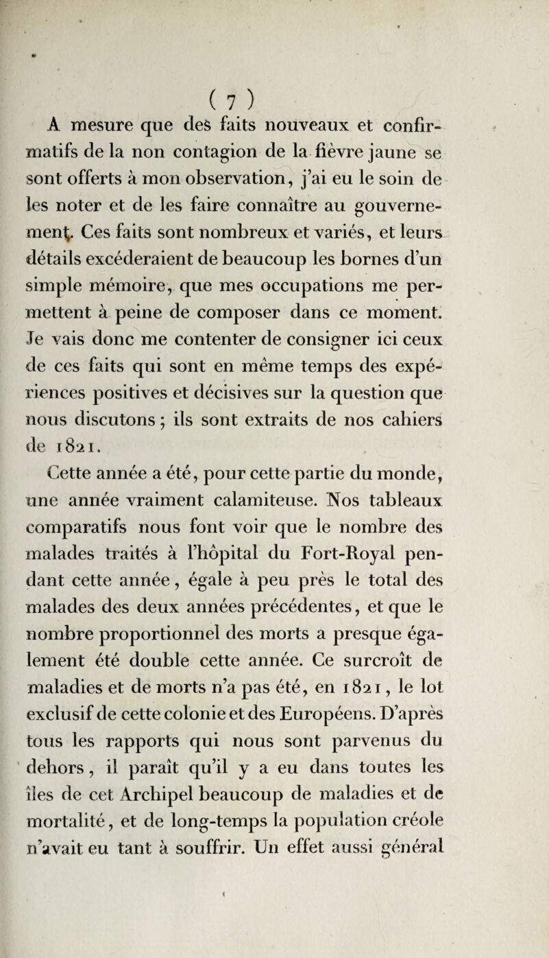 À mesure que des faits nouveaux et confir¬ matifs delà non contagion de la fièvre jaune se sont offerts à mon observation, j’ai eu le soin de les noter et de les faire connaître au gouverne- rnent^. Ces faits sont nombreux et variés, et leurs détails excéderaient de beaucoup les bornes d’un simple mémoire, que mes occupations me per¬ mettent à peine de composer dans ce moment. Je vais donc me contenter de consigner ici ceux de ces faits qui sont en meme temps des expé¬ riences positives et décisives sur la question que nous discutons ; ils sont extraits de nos cahiers de 1821. Cette année a été, pour cette partie du monde, une année vraiment calamiteuse. Nos tableaux comparatifs nous font voir que le nombre des malades traités à l’hôpital du Fort-Royal pen¬ dant cette année, égale à peu près le total des malades des deux années précédentes, et que le nombre proportionnel des morts a presque éga¬ lement été double cette année. Ce surcroît de maladies et de morts n’a pas été, en 1821, le lot exclusif de cette colonie et des Européens. D’après tous les rapports qui nous sont parvenus du dehors, il paraît qu’il y a eu dans toutes les îles de cet Archipel beaucoup de maladies et de mortalité, et de long-temps la population créole n’avait eu tant à souffrir. Un effet aussi général