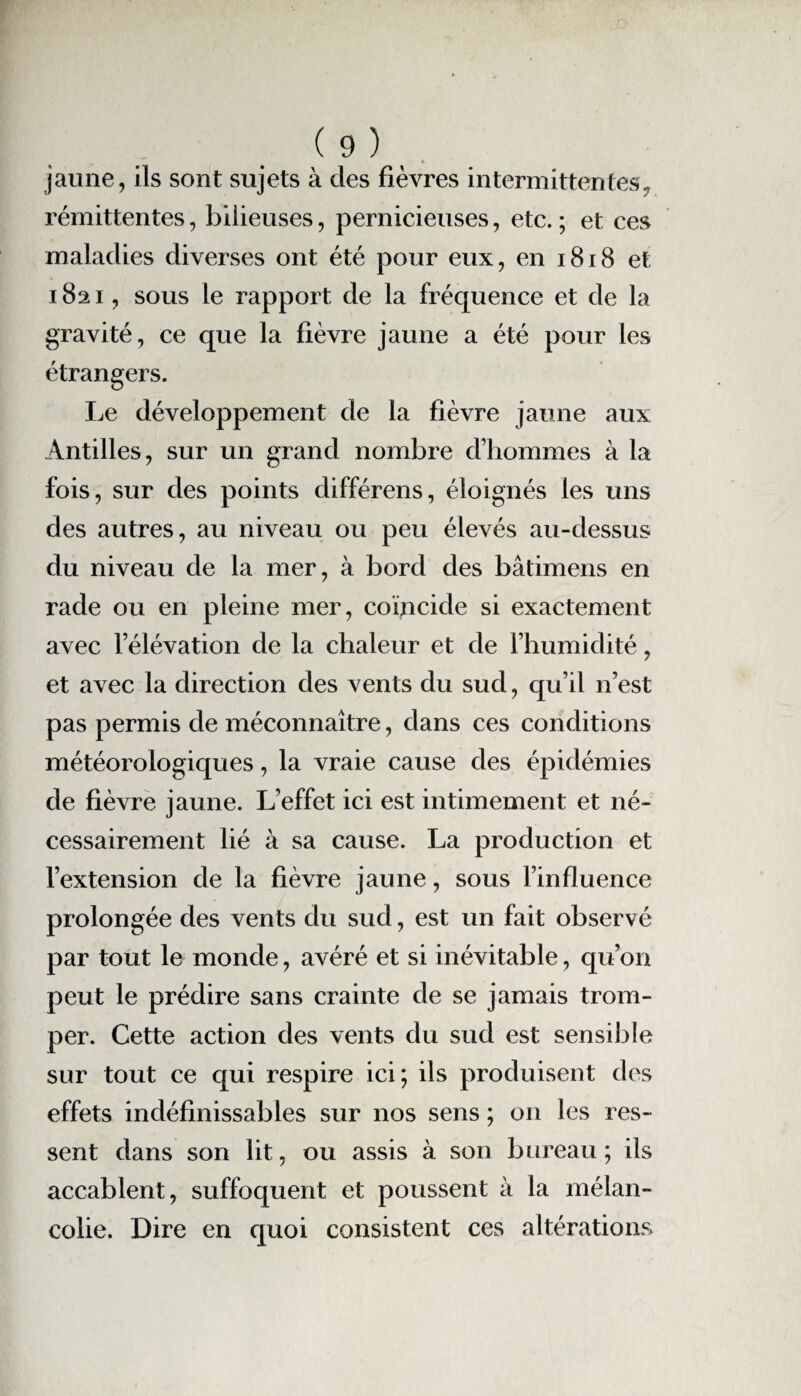 jaune, ils sont sujets à des fièvres intermittentes, rémittentes, bilieuses, pernicieuses, etc. ; et ces maladies diverses ont été pour eux, en 1818 et 1821, sous le rapport de la fréquence et de la gravité, ce que la fièvre jaune a été pour les étrangers. Le développement de la fièvre jaune aux Antilles, sur un grand nombre d’hommes à la fois, sur des points différens, éloignés les uns des autres, au niveau ou peu élevés au-dessus du niveau de la mer, à bord des bâtimens en rade ou en pleine mer, coïncide si exactement avec l’élévation de la chaleur et de l’humidité, et avec la direction des vents du sud, qu’il n’est pas permis de méconnaître, dans ces conditions météorologiques, la vraie cause des épidémies de fièvre jaune. L’effet ici est intimement et né¬ cessairement lié à sa cause. La production et l’extension de la fièvre jaune, sous l’influence prolongée des vents du sud, est un fait observé par tout le monde, avéré et si inévitable, qu’on peut le prédire sans crainte de se jamais trom¬ per. Cette action des vents du sud est sensible sur tout ce qui respire ici; ils produisent des effets indéfinissables sur nos sens ; on les res¬ sent dans son lit, ou assis à son bureau ; ils accablent, suffoquent et poussent à la mélan¬ colie. Dire en quoi consistent ces altérations