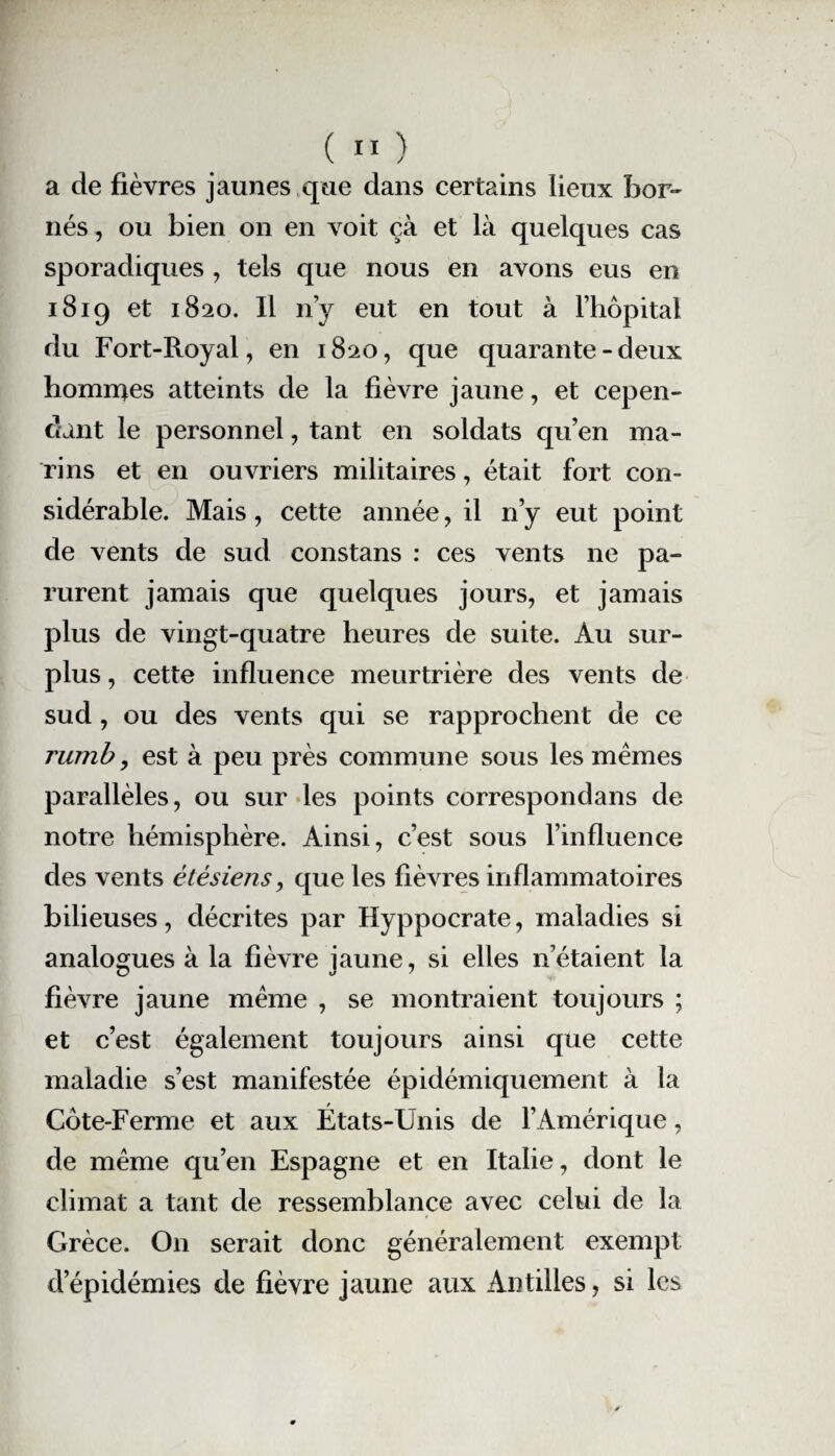 a de fièvres jaunes que dans certains lieux bor¬ nés, ou bien on en voit çà et là quelques cas sporadiques , tels que nous en avons eus en 1819 et 1820. Il n’y eut en tout à l’hôpital du Fort-Royal, en 1820, que quarante-deux hommes atteints de la fièvre jaune, et cepen¬ dant le personnel, tant en soldats qu’en ma¬ rins et en ouvriers militaires, était fort con¬ sidérable. Mais, cette année, il n’y eut point de vents de sud constans : ces vents ne pa¬ rurent jamais que quelques jours, et jamais plus de vingt-quatre heures de suite. Au sur¬ plus , cette influence meurtrière des vents de sud, ou des vents qui se rapprochent de ce rumb, est à peu près commune sous les mêmes parallèles, ou sur les points correspondans de notre hémisphère. Ainsi, c’est sous l’influence des vents étésiens, que les fièvres inflammatoires bilieuses, décrites par Hyppocrate, maladies si analogues à la fièvre jaune, si elles n’étaient la fièvre jaune même , se montraient toujours ; et c’est également toujours ainsi que cette maladie s’est manifestée épidémiquement à la Côte-Ferme et aux États-Unis de l’Amérique, de même qu’en Espagne et en Italie, dont le climat a tant de ressemblance avec celui de la Grèce. On serait donc généralement exempt d’épidémies de fièvre jaune aux Antilles, si les
