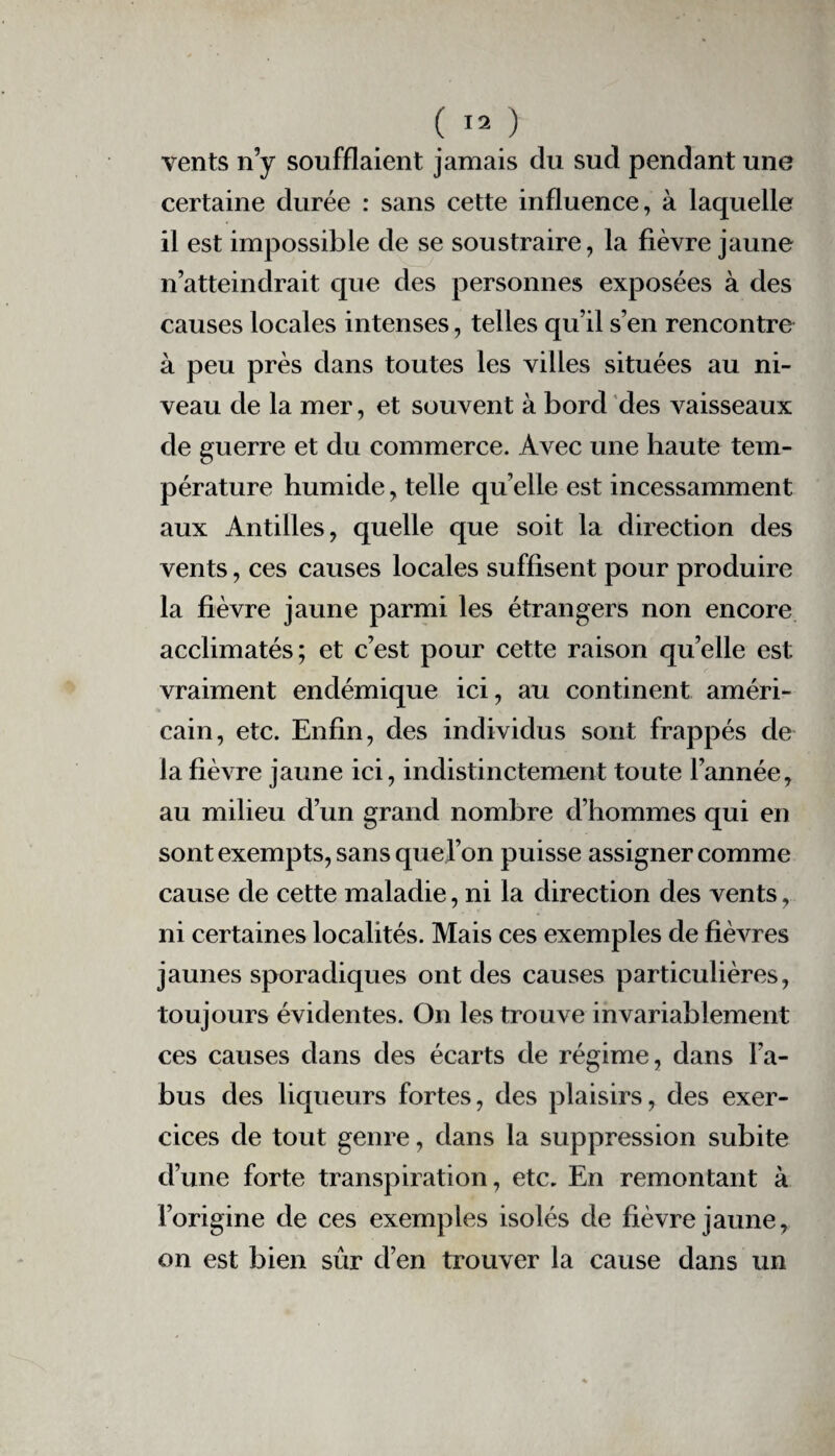 vents n’y soufflaient jamais du sud pendant une certaine durée : sans cette influence, à laquelle il est impossible de se soustraire, la fièvre jaune n’atteindrait que des personnes exposées à des causes locales intenses, telles qu’il s’en rencontre à peu près dans toutes les villes situées au ni¬ veau de la mer, et souvent à bord des vaisseaux de guerre et du commerce. Avec une haute tem¬ pérature humide, telle qu elle est incessamment aux Antilles, quelle que soit la direction des vents, ces causes locales suffisent pour produire la fièvre jaune parmi les étrangers non encore acclimatés; et c’est pour cette raison quelle est vraiment endémique ici, au continent améri¬ cain, etc. Enfin, des individus sont frappés de la fièvre jaune ici, indistinctement toute l’année, au milieu d’un grand nombre d’hommes qui en sont exempts, sans quej’on puisse assigner comme cause de cette maladie, ni la direction des vents, ni certaines localités. Mais ces exemples de fièvres jaunes sporadiques ont des causes particulières, toujours évidentes. On les trouve invariablement ces causes dans des écarts de régime, dans l’a¬ bus des liqueurs fortes, des plaisirs, des exer¬ cices de tout genre, dans la suppression subite d’une forte transpiration, etc. En remontant à l’origine de ces exemples isolés de fièvre jaune, on est bien sûr d’en trouver la cause dans un