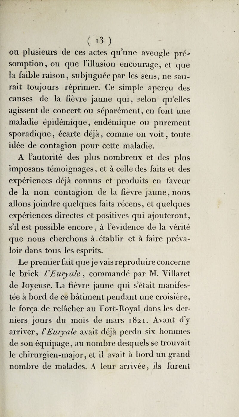 ou plusieurs de ces actes qu’une aveugle pré^ somption, ou que l’illusion encourage, et que la faible raison, subjuguée par les sens, ne sau¬ rait toujours réprimer. Ce simple aperçu des causes de la fièvre jaune qui, selon quelles agissent de concert ou séparément, en font une maladie épidémique, endémique ou purement sporadique, écarte déjà, comme on voit, toute idée de contagion pour cette maladie. A l’autorité des plus nombreux et des plus imposans témoignages, et à celle des faits et des expériences déjà connus et produits en faveur de la non contagion de la fièvre jaune, nous allons joindre quelques faits récens, et quelques expériences directes et positives qui ajouteront, s’il est possible encore, à l’évidence de la vérité que nous cherchons à. établir et à faire préva¬ loir dans tous les esprits. Le premier fait que je vais reproduire concerne le brick VEuryale, commandé par M. Villaret de Joyeuse. La fièvre jaune qui s’était manifes¬ tée à bord de ce bâtiment pendant une croisière, le força de relâcher au Fort-Royal dans les der¬ niers jours du mois de mars 1821. Avant d’y arriver, VEuryale avait déjà perdu six hommes de son équipage, au nombre desquels se trouvait le chirurgien-major, et il avait à bord un grand nombre de malades. A leur arrivée, ils furent