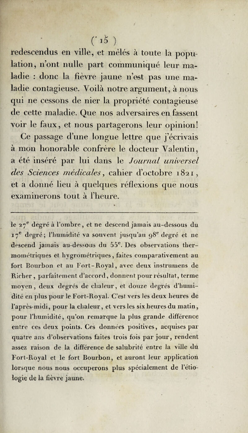 05) redescendus en ville, et mêlés à toute la popu¬ lation, n’ont nulle part communiqué leur ma¬ ladie : donc la fièvre jaune n’est pas une ma¬ ladie contagieuse. Voilà notre argument, à nous qui ne cessons de nier la propriété contagieuse de cette maladie. Que nos adversaires en fassent voir le faux, et nous partagerons leur opinion! Ce passage d’une longue lettre que j’écrivais à mon honorable confrère le docteur Valentin, a été inséré par lui dans le Journal universel des Sciences médicales, cahier d’octobre 1821, et a donné lieu à quelques réflexions que nous examinerons tout à l’heure. le 27e degré à l’ombre, et ne descend jamais au-dessous du 17e degré; l’humidité va souvent jusqu’au 98e degré et ne descend jamais au-dessous du 55e. Des observations ther- mométriques et hygrométriques, faites comparativement au fort Bourbon et au Fort-Royal, avec deux instrurnens de Rieher , parfaitement d’accord, donnent pour résultat, terme moyen, deux degrés de chaleur, et douze degrés d’humi¬ dité en plus pour le Fort-Royal. C’est vers les deux heures de l’après-midi, pour la chaleur, et vers les six heures du matin, pour l’humidité, qu’on remarque la plus grande différence entre ces deux points. Ces données positives, acquises par quatre ans d’observations faites trois fois par jour, rendent assez raison de la différence de salubrité entre la ville du Fort-Royal et le fort. Bourbon, et auront leur application lorsque nous nous occuperons plus spécialement de l’étio¬ logie de la lièvre jaune.