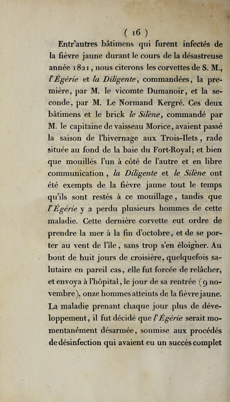 Entr’autres bâtimens qui furent infectés de la fièvre jaune durant le cours de la désastreuse année 1821, nous citerons les corvettes de S. M., VÉgérie et la Diligente, commandées, la pre¬ mière, par M. le vicomte Dumanoir, et la se¬ conde, par M. Le Normand Kergré. Ces deux bâtimens et le brick le Silène, commandé par M. le capitaine de vaisseau Morice, avaient passé la saison de l’hivernage aux Trois-Ilets , rade située au fond de la baie du Fort-Royal; et bien que mouillés l’un à coté de l’autre et en libre communication , la Diligente et le Silène ont été exempts de la fièvre jaune tout le temps qu’ils sont restés à ce mouillage, tandis que VÉgérie y a perdu plusieurs hommes de cette maladie. Cette dernière corvette eut ordre de prendre la mer à la fin d’octobre, et de se por¬ ter au vent de l’ile, sans trop s’en éloigner. Au bout de huit jours de croisière, quelquefois sa¬ lutaire en pareil cas, elle fut forcée de relâcher, et envoya à l’hôpital, le jour de sa rentrée ( 9 no¬ vembre), onze hommes atteints de la fièvre jaune. La maladie prenant chaque jour plus de déve¬ loppement , il fut décidé que VÉgérie serait mo¬ mentanément désarmée, soumise aux procédés de désinfection qui avaient eu un succès complet