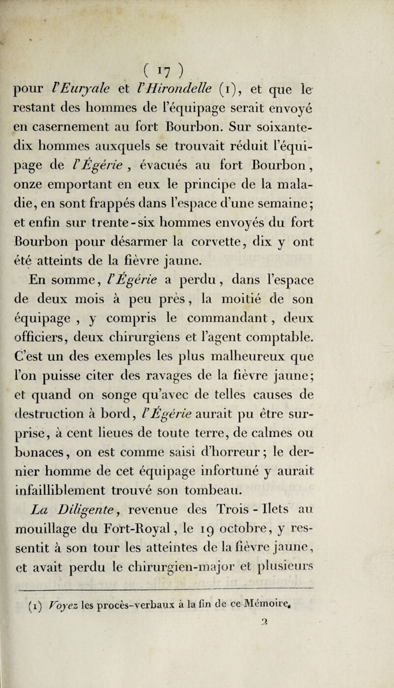 pour VEuryale et VHirondelle (i), et que le restant des hommes de l’équipage serait envoyé en casernement au fort Bourbon. Sur soixante- dix hommes auxquels se trouvait réduit l’équi¬ page de V Égérie , évacués au fort Bourbon, onze emportant en eux le principe de la mala¬ die, en sont frappés dans l’espace d’une semaine; et enfin sur t rente - six hommes envoyés du fort Bourbon pour désarmer la corvette, dix y ont été atteints de la fièvre jaune. En somme, /’Égérie a perdu, dans l’espace de deux mois à peu près, la moitié de son équipage , y compris le commandant, deux officiers, deux chirurgiens et l’agent comptable. C’est un des exemples les plus malheureux que l’on puisse citer des ravages de la fièvre jaune; et quand on songe qu’avec de telles causes de destruction à bord, VÉgérie aurait pu être sur¬ prise, à cent lieues de toute terre, de calmes ou bonaces, on est comme saisi d’horreur ; le der¬ nier homme de cet équipage infortuné y aurait infailliblement trouvé son tombeau. La Diligente, revenue des Trois - Ilets au mouillage du Fort-Royal, le 19 octobre, y res¬ sentit à son tour les atteintes de la fièvre jaune, et avait perdu le chirurgien-major et plusieurs (1) Voyez les procès-verbaux à la fin de ce Mémoire*