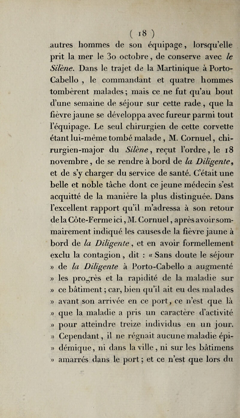 autres hommes de son équipage, lorsqu’elle prit la mer le 3o octobre, de conserve avec le Silène. Dans le trajet de la Martinique à Porto- Cabello , le commandant et quatre hommes tombèrent malades ; mais ce ne fut qu’au bout d’une semaine de séjour sur cette rade, que la fièvre jaune se développa avec fureur parmi tout l’équipage. Le seul chirurgien de cette corvette étant lui-mème tombé malade, M. Cornuel, chi¬ rurgien-major du Silène, reçut l’ordre, le 18 novembre, de se rendre à bord de la Diligente ^ et de s’y charger du service de santé. C’était une belle et noble tâche dont ce jeune médecin s’est acquitté de la manière la plus distinguée. Dans l’excellent rapport qu’il m’adressa à son retour delà Côte-Ferme ici, M. Cornuel, après avoir som¬ mairement indiqué les causes de la fièvre jaune à bord de la Diligente, et en avoir formellement exclu la contagion, dit : « Sans doute le séjour » de la Diligente à Porto-Cabello a augmenté » les progrès et la rapidité de la maladie sur » ce bâtiment ; car, bien qu’il ait eu des malades » avant son arrivée en ce port, ce n’est que là » que la maladie a pris un caractère d’activité » pour atteindre treize individus en un jour. » Cependant, il ne régnait aucune maladie épi- » démique, ni dans la ville , ni sur les bâtimens » amarrés dans le port ; et ce n’est que lors du