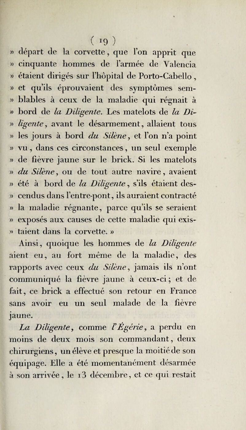 » départ de la corvette, que l’on apprit que » cinquante hommes de l’armée de Yalencia » étaient dirigés sur l’hôpital de Porto-Cabello, » et qu’ils éprouvaient des symptômes sem- » blables à ceux de la maladie qui régnait à » bord de la Diligente. Les matelots de la Di- » ligente, avant le désarmement, allaient tous » les jours à bord du Sil'ene, et l’on n’a point » vu, dans ces circonstances, un seul exemple » de fièvre jaune sur le brick. Si les matelots » du Silène, ou de tout autre navire, avaient » été à bord de la Diligente, s’ils étaient des- » cendus dans l’entre-pont, ils auraient contracté » la maladie régnante, parce qu’ils se seraient » exposés aux causes de cette maladie qui exis- » taient dans la corvette. » Ainsi, quoique les hommes de la Diligente aient eu, au fort meme de la maladie, des rapports avec ceux du Silène, jamais ils n’ont communiqué la fièvre jaune à ceux-ci; et de fait, ce brick a effectué son retour en France sans avoir eu un seul malade de la fièvre jaune. La Diligente, comme VÉgèrie, a perdu en moins de deux mois son commandant, deux chirurgiens, un élève et presque la moitié de son équipage. Elle a été momentanément désarmée à son arrivée, le 13 décembre, et ce qui restait